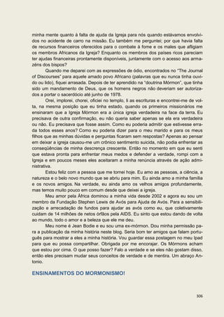 minha mente quanto à falta de ajuda da Igreja para nós quando estávamos envolvi-
dos no acidente de carro na missão. Eu também me perguntei; por que havia falta
de recursos financeiros oferecidos para o combate à fome e os males que afligiam
os membros Africanos da Igreja? Enquanto os membros dos países ricos pareciam
ter ajudas financeiras prontamente disponíveis, juntamente com o acesso aos arma-
zéns dos bispos?
        Quando me deparei com as expressões de ódio, encontrados no “The Journal
of Discourses” para aquele amado povo Africano (palavras que eu nunca tinha ouvi-
do ou lido), fiquei arrasada. Depois de ter aprendido na “doutrina Mórmon”, que tinha
sido um mandamento de Deus, que os homens negros não deveriam ser autoriza-
dos a portar o sacerdócio até junho de 1978.
        Orei, implorei, chorei, oficiei no templo, li as escrituras e encontrei-me de vol-
ta, na mesma posição que eu tinha estado, quando os primeiros missionários me
ensinaram que a Igreja Mórmon era a única igreja verdadeira na face da terra. Eu
precisava de outra confirmação, eu não queria saber apenas se ela era verdadeira
ou não. Eu precisava que fosse assim. Como eu poderia admitir que estivesse erra-
da todos esses anos? Como eu poderia dizer para o meu marido e para os meus
filhos que as minhas dúvidas e perguntas ficaram sem respostas? Apenas ao pensar
em deixar a igreja causou-me um crônico sentimento suicida, não podia enfrentar as
conseqüências de minha descrença crescente. Então no momento em que eu senti
que estava pronta para enfrentar meus medos e defender a verdade, rompi com a
Igreja e em poucos meses eles aceitaram a minha renúncia através de ação admi-
nistrativa.
        Estou feliz com a pessoa que me tornei hoje. Eu amo as pessoas, a ciência, a
natureza e o belo novo mundo que se abriu para mim. Eu ainda amo a minha família
e os novos amigos. Na verdade, eu ainda amo os velhos amigos profundamente,
mas temos muito pouco em comum desde que deixei a igreja.
        Meu amor pela África dominou a minha vida desde 2002 e agora eu sou um
membro da Fundação Stephen Lewis de Avós para Ajuda de Avós. Para a sensibili-
zação e arrecadação de fundos para ajudar as avós como eu, que coletivamente
cuidam de 14 milhões de netos órfãos pela AIDS. Eu sinto que estou dando de volta
ao mundo, todo o amor e a beleza que ele me deu.
        Meu nome é Jean Bodie e eu sou uma ex-mórmon. Dou minha permissão pa-
ra a publicação da minha história neste blog. Seria bom ter amigos que falam portu-
guês para mostrar a eles a minha história. Vou guardar essa postagem no meu Ipad
para que eu possa compartilhar. Obrigada por me encorajar. Os Mórmons acham
que estou por cima. O que posso fazer? Falo a verdade e se eles não gostam disso,
então eles precisam mudar seus conceitos de verdade e de mentira. Um abraço An-
tonio.

ENSINAMENTOS DO MORMONISMO!



                                                                                      306
 