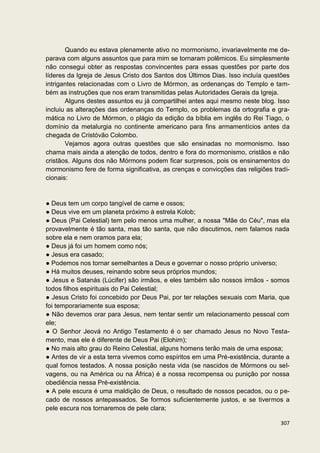Quando eu estava plenamente ativo no mormonismo, invariavelmente me de-
parava com alguns assuntos que para mim se tornaram polêmicos. Eu simplesmente
não consegui obter as respostas convincentes para essas questões por parte dos
líderes da Igreja de Jesus Cristo dos Santos dos Últimos Dias. Isso incluía questões
intrigantes relacionadas com o Livro de Mórmon, as ordenanças do Templo e tam-
bém as instruções que nos eram transmitidas pelas Autoridades Gerais da Igreja.
       Alguns destes assuntos eu já compartilhei antes aqui mesmo neste blog. Isso
incluiu as alterações das ordenanças do Templo, os problemas da ortografia e gra-
mática no Livro de Mórmon, o plágio da edição da bíblia em inglês do Rei Tiago, o
domínio da metalurgia no continente americano para fins armamentícios antes da
chegada de Cristóvão Colombo.
       Vejamos agora outras questões que são ensinadas no mormonismo. Isso
chama mais ainda a atenção de todos, dentro e fora do mormonismo, cristãos e não
cristãos. Alguns dos não Mórmons podem ficar surpresos, pois os ensinamentos do
mormonismo fere de forma significativa, as crenças e convicções das religiões tradi-
cionais:


● Deus tem um corpo tangível de carne e ossos;
● Deus vive em um planeta próximo à estrela Kolob;
● Deus (Pai Celestial) tem pelo menos uma mulher, a nossa "Mãe do Céu", mas ela
provavelmente é tão santa, mas tão santa, que não discutimos, nem falamos nada
sobre ela e nem oramos para ela;
● Deus já foi um homem como nós;
● Jesus era casado;
● Podemos nos tornar semelhantes a Deus e governar o nosso próprio universo;
● Há muitos deuses, reinando sobre seus próprios mundos;
● Jesus e Satanás (Lúcifer) são irmãos, e eles também são nossos irmãos - somos
todos filhos espirituais do Pai Celestial;
● Jesus Cristo foi concebido por Deus Pai, por ter relações sexuais com Maria, que
foi temporariamente sua esposa;
● Não devemos orar para Jesus, nem tentar sentir um relacionamento pessoal com
ele;
● O Senhor Jeová no Antigo Testamento é o ser chamado Jesus no Novo Testa-
mento, mas ele é diferente de Deus Pai (Elohim);
● No mais alto grau do Reino Celestial, alguns homens terão mais de uma esposa;
● Antes de vir a esta terra vivemos como espíritos em uma Pré-existência, durante a
qual fomos testados. A nossa posição nesta vida (se nascidos de Mórmons ou sel-
vagens, ou na América ou na África) é a nossa recompensa ou punição por nossa
obediência nessa Pré-existência.
● A pele escura é uma maldição de Deus, o resultado de nossos pecados, ou o pe-
cado de nossos antepassados. Se formos suficientemente justos, e se tivermos a
pele escura nos tornaremos de pele clara;

                                                                                307
 