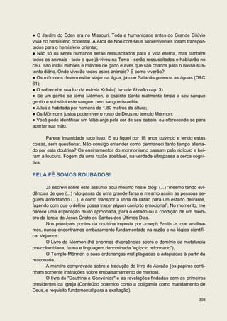 ● O Jardim do Éden era no Missouri. Toda a humanidade antes do Grande Dilúvio
vivia no hemisfério ocidental. A Arca de Noé com seus sobreviventes foram transpor-
tados para o hemisfério oriental;
● Não só os seres humanos serão ressuscitados para a vida eterna, mas também
todos os animais - tudo o que já viveu na Terra - serão ressuscitados e habitarão no
céu. Isso incluí milhões e milhões de gado e aves que são criados para o nosso sus-
tento diário. Onde viverão todos estes animais? E como viverão?
● Os mórmons devem evitar viajar na água, já que Satanás governa as águas (D&C
61);
● O sol recebe sua luz da estrela Kolob (Livro de Abraão cap. 3).
● Se um gentio se torna Mórmon, o Espírito Santo realmente limpa o seu sangue
gentio e substitui este sangue, pelo sangue israelita;
● A lua é habitada por homens de 1,80 metros de altura;
● Os Mórmons justos podem ver o rosto de Deus no templo Mórmon;
● Você pode identificar um falso anjo pela cor de seu cabelo, ou oferecendo-se para
apertar sua mão.

      Parece insanidade tudo isso. E eu fiquei por 18 anos ouvindo e lendo estas
coisas, sem questionar. Não consigo entender como permaneci tanto tempo aliena-
do por esta doutrina? Os ensinamentos do mormonismo passam pelo ridículo e bei-
ram a loucura. Fogem de uma razão aceitável, na verdade ultrapassa a cerca cogni-
tiva.

PELA FÉ SOMOS ROUBADOS!

      Já escrevi sobre este assunto aqui mesmo neste blog: (...) “mesmo tendo evi-
dências de que (...) não passa de uma grande farsa e mesmo assim as pessoas se-
guem acreditando (...), é como transpor a linha da razão para um estado delirante,
fazendo com que o delírio possa trazer algum conforto emocional”. No momento, me
parece uma explicação muito apropriada, para o estado ou a condição de um mem-
bro da Igreja de Jesus Cristo os Santos dos Últimos Dias.
      Nos principais pontos da doutrina imposta por Joseph Smith Jr. que analisa-
mos, nunca encontramos embasamento fundamentado na razão e na lógica científi-
ca. Vejamos:
      O Livro de Mórmon (há enormes divergências sobre o domínio da metalurgia
pré-colombiana, fauna e linguagem denominada "egípcio reformado"),
      O Templo Mórmon e suas ordenanças mal plagiadas e adaptadas à partir da
maçonaria,
      A mentira comprovada sobre a tradução do livro de Abraão (os papiros conti-
nham somente instruções sobre embalsamamento de mortos),
      O livro de "Doutrina e Convênios" e as revelações findadas com os primeiros
presidentes da Igreja (Conteúdo polemico como a poligamia como mandamento de
Deus, e requisito fundamental para a exaltação).

                                                                                308
 