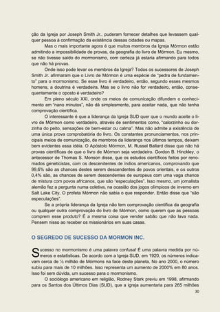 ção da Igreja por Joseph Smith Jr., puderam fornecer detalhes que levassem qual-
quer pessoa à confirmação da existência dessas cidades ou mapas.
       Mas o mais importante agora é que muitos membros da Igreja Mórmon estão
admitindo a impossibilidade de provas, da geografia do livro de Mórmon. Eu mesmo,
se não tivesse saído do mormonismo, com certeza já estaria afirmando para todos
que não há provas.
       Onde isso pode levar os membros da Igreja? Todos os sucessores de Joseph
Smith Jr. afirmaram que o Livro de Mórmon é uma espécie de “pedra de fundamen-
to” para o mormonismo. Se esse livro é verdadeiro, então, segundo esses mesmos
homens, a doutrina é verdadeira. Mas se o livro não for verdadeiro, então, conse-
quentemente o oposto é verdadeiro?
       Em pleno século XXI, onde os meios de comunicação difundem o conheci-
mento em “nano minutos”, não dá simplesmente, para aceitar nada, que não tenha
comprovação científica.
       O interessante é que a liderança da Igreja SUD quer que o mundo aceite o li-
vro de Mórmon como verdadeiro, através de sentimentos como, “calorzinho ou dor-
zinha do peito, sensações de bem-estar ou calma”. Mas não admite a existência de
uma única prova comprobatória do livro. Os constantes pronunciamentos, nos prin-
cipais meios de comunicação, de membros da liderança nos últimos tempos, deixam
bem evidentes essa idéia. O Apóstolo Mórmon, M. Russel Ballard disse que não há
provas científicas de que o livro de Mórmon seja verdadeiro. Gordon B. Hinckley, o
antecessor de Thomas S. Monson disse, que os estudos científicos feitos por reno-
mados geneticistas, com os descendentes de índios americanos, comprovando que
99,6% são as chances destes serem descendentes de povos orientais, e os outros
0,4% são, as chances de serem descendentes de europeus com uma vaga chance
de mistura com povos africanos, que são “especulações”. Isso mesmo, um jornalista
alemão fez a pergunta numa coletiva, na ocasião dos jogos olímpicos de inverno em
Salt Lake City. O profeta Mórmon não sabia o que responder. Então disse que “são
especulações”.
       Se a própria liderança da Igreja não tem comprovação cientifica da geografia
ou qualquer outra comprovação do livro de Mórmon, como querem que as pessoas
comprem esse produto? É a mesma coisa que vender sabão que não lava nada.
Pensem nisso ao receber os missionários em suas casas.


O SEGREDO DE SUCESSO DA MORMON INC.


S   ucesso no mormonismo é uma palavra confusa! É uma palavra medida por nú-
    meros e estatísticas. De acordo com a Igreja SUD, em 1920, os números indica-
vam cerca de ½ milhão de Mórmons na face deste planeta. No ano 2000, o número
subiu para mais de 10 milhões. Isso representa um aumento de 2000% em 80 anos.
Isso foi sem dúvida, um sucesso para o mormonismo.
       O sociólogo americano em religião, Rodney Stark previu em 1998, afirmando
para os Santos dos Últimos Dias (SUD), que a igreja aumentaria para 265 milhões
                                                                                30
 