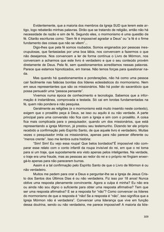 Evidentemente, que a maioria dos membros da Igreja SUD que lerem este ar-
tigo, logo rebaterão minhas palavras. Dirão que se tratando de religião, então não há
necessidade de razão e sim de fé. Segundo eles, o mormonismo é uma questão de
fé. Citarão escrituras como: “Sem fé é impossível agradar a Deus” ou “a fé é o firme
fundamento das coisas que não se vêem”...
        Digo-lhes que pela fé somos roubados. Somos enganados por pessoas ines-
crupulosas, que fantasiadas por uma boa lábia, nos convencem a fazermos o que
não desejamos. Nos convencem a ler de forma contínua o Livro de Mórmon, nos
convencem a acharmos que este livro é verdadeiro e que o seu conteúdo provém
diretamente de Deus. Pela fé, sem questionamentos acreditamos nessas palavras.
Parece que estamos hipnotizados, em transe. Não temos forças para questionar na-
da.
        Mas quando há questionamentos e ponderações, não há como uma pessoa
cair facilmente nas falácias bonitas dos líderes eclesiásticos do mormonismo. Nem
em seus representantes que são os missionários. Não há poder do sacerdócio que
possa persuadir uma “pessoa pensante”.
        Vivemos numa época de conhecimento e tecnologia. Sabemos que a infor-
mação é instantânea, comprovada e testada. Só cai em lorotas fundamentadas na
fé, quem não pondera e não pesquisa.
        Geralmente as religiões (e o mormonismo está muito inserido neste contexto),
exigem que o prosélito peça à Deus, se isso ou aquilo é ou não verdade. A parte
principal para uma conversão não fica com a Igreja e sim com o prosélito. A coisa
fica mais complicada para o pesquisador, quando um dos missionários, que está
representando a igreja Mórmon, já prestou seu testemunho. Dizendo ter ele próprio
recebido a confirmação pelo Espírito Santo, de que aquele livro é verdadeiro. Muitas
vezes o pesquisador imita os missionários, apenas para não parecer diferente ou
“menos crente”. Isso me lembra outra história:
        “Sim! Sim! Eu vejo essa roupa! Que belos bordados!”É impossível não com-
parar esse relato com o conto infantil da roupa invisível do rei, em que o rei toma
para si um traje, que supostamente era visto apenas pelos inteligentes. Na verdade,
o traje era uma fraude, mas as pessoas ao redor do rei e o próprio rei fingiam enxer-
gá-lo apenas para não parecerem burras.
        Assim é a tal confirmação pelo Espírito Santo de que o Livro de Mórmon é ou
não verdadeiro.
        Muitos me pedem para orar a Deus e perguntar-lhe se a Igreja de Jesus Cris-
to dos Santos dos Últimos Dias é ou não verdadeira. Fiz isso por 18 anos! Nunca
obtive uma resposta plenamente convincente. Agora a culpa é minha? Eu não era
ou ainda não sou digno o suficiente para obter uma resposta afirmativa? Tem que
ser uma resposta afirmativa? E se a resposta for “não”? Como convencer os líderes
do mormonismo de que a resposta é “não! Se a resposta é “não”, isso significa que a
Igreja Mórmon não é verdadeira”. Convencer uma liderança que vive em função
dessa doutrina, sendo ou não verdadeira, me parece impossível! A maioria da lide-


                                                                                 309
 