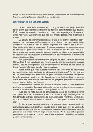 rança, ou é muito mais aliciada do que a maioria dos membros, ou é mais esperta e
fingem acreditar pelos seus altos salários e mordomias.

DEFENSORES DO MORMONISMO!

        De tempos em tempos aparece aqui no blog um membro da igreja, geralmen-
te um jovem, que se sente na obrigação de defender acirradamente a sua doutrina.
Então começa escrevendo comentários em quase todas as postagens. Já aconteceu
umas três vezes. Evidentemente que não foi a mesma pessoa, mas a técnica é a
mesma.
        Eu gostaria de estar errado em relação a tudo o que escrevi e continuo escre-
vendo sobre o mormonismo. Pelo menos os meus 18 anos como membro não teriam
sido totalmente inúteis. Eu não me sentiria enganado nem frustrado com a doutrina.
Mas, infelizmente, não há o que fazer. O mormonismo não é da maneira como me
foi apresentada pelos missionários que me ensinaram as palestras em 1988. É to-
talmente diferente daquilo. Acredito que nem os próprios missionários sabiam sobre
os assuntos que são mostrados e debatidos e que são controversos à doutrina dos
Santos dos Últimos Dias.
        Não quero ofender nenhum membro da Igreja de Jesus Cristo dos Santos dos
Últimos Dias. O que eu coloquei aqui no blog não são apenas experiências pessoais
minhas. São de várias pessoas que me remetem suas histórias de vida dentro da
Igreja. Portanto, não estou sozinho nesta empreitada.
        Vocês acham que se eu pudesse vislumbrar uma única fonte de credibilidade
ao mormonismo e suas escrituras, eu não pararia imediatamente? Eu bem que ten-
tei, por todo o tempo que permaneci na Igreja, pesquisar e descobrir se o próprio
livro de Mórmon é verídico ou não, falando de forma histórica. Mas nunca pude
achar nada, em nenhum livro de história ou de geografia que pudesse corroborar
com os escritos do Livro de Mórmon.
        Felizmente veio a internet e as maiores evidências “contra” o Livro de Mórmon
puderam ser expostas. Começou justamente com os americanos que escreveram
inúmeros livros e artigos confrontando os dogmas mórmons.
        Tudo caiu na rede mundial de computadores! Agora os membros da Igreja
SUD, principalmente, os brasileiros acham que os sites e blogs, que surgem e que
tem conteúdo contra os ensinamentos do mormonismo são “mentiras”. E dizem ain-
da que um blog ou site vai copiando o conteúdo do outro para perpetuar as “menti-
ras”
        Eu digo a estes membros mórmons, que mentiras são as palavras que foram
pronunciadas por Joseph Smith Jr., quando disse a todos que o livro de Mórmon foi
escrito por pessoas que viveram no continente americano, numa língua que até hoje,
jamais foi encontrado nenhum fragmento da mesma. Ainda, que estas pessoas
possuíam a habilidade de dominar a metalurgia, construindo espadas e armaduras
para fins armamentistas.


                                                                                 310
 