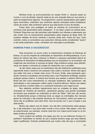 Mentiras foram os pronunciamentos de Joseph Smith Jr. Quando expôs ao
mundo o Livro de Abraão, dizendo tratar-se de uma tradução feita por sua autoria a
partir de pergaminhos egípcios. Os pergaminhos, quando apresentados para egiptó-
logos renomados, mostraram que continham apenas instruções sobre embalsama-
mento de mortos. Não continham nada do que está escrito no livro de Abraão.
        Posso fazer uma postagem só sobre as mentiras do mormonismo se os
membros mais assanhados assim desejarem. E vou fazer, podem ter certeza disso.
Portanto! Rogo-lhes que não perturbem este trabalho com ofensas e palavreado que
não condiz com os ensinamentos apresentados pelos dogmas da Igreja SUD. Se
quiserem debater de forma coerente e racional, serão bem vindos por aqui. Caso
contrário, todos os comentários que possuírem ofensas serão considerados "spans"
e não serão publicados. Antes, comentem com educação e ponderação.

HOMENS PARA O SACERDÓCIO!

        Hoje escreverei um pouco sobre os treinamentos recebidos da liderança da
Estaca, no que diz respeito às ordenações ao Sacerdócio de Melquisedeque. O pro-
blema da maioria das Alas e Estacas no Brasil é a pequena quantidade efetiva de
portadores do Sacerdócio de Melquisedeque que se enquadrem ou se encaixem nas
exigências das escrituras e manuais da Igreja. Digo problema porque essa deficiên-
cia já vem desde o momento do contato do missionário com o prosélito.
        Já citei várias vezes que os missionários não são totalmente qualificados para
argumentar sobre a doutrina com pessoas mais cultas e racionais. Ainda mais agora
que estão indo para a missão mais novos (18 anos). Então, eles precisando apre-
sentar números e resultados convincentes para o seu Presidente de Missão, batizam
qualquer pessoa mesmo. A maioria dos homens que aceitam o batismo Mórmon no
Brasil não tem muito entendimento ou instrução acadêmica. Não questionam, não
racionalizam e nem pesquisam melhor sobre a doutrina Mórmon. Muitos não sabem
dizer onde fica o oriente médio ou o continente americano num mapa-mundi.
        Nos relatórios emitidos regularmente para as unidades da Igreja, também
chamados de “diretório de membros”, geralmente aparece uma grande quantidade
de homens que poderiam ser ordenados ao ofício de “Élder”. Mas isso não aconte-
ce. Simplesmente porque a liderança local, ao seguir as orientações dos manuais
gerais de instrução e das próprias escrituras do mormonismo, sente que esses ho-
mens não se qualificam para este ofício. Isso de acordo com o que é exigido e que
está escrito.
        Muitos não sabem nem ler direito. Uns não têm conhecimento sobre geogra-
fia, e não entendem o que seria velho mundo e novo mundo. Não sabem, como dis-
se anteriormente, por exemplo, mostrar onde fica num mapa-múndi Israel ou os Es-
tados Unidos da América.
        Como poderia ser perfeita uma Igreja que tem na sua liderança homens im-
perfeitos? Imperfeitos no sentido de que a própria doutrina exige que seus Élderes
sejam qualificados. Entendo perfeitamente que muitos virão até aqui e comentarão

                                                                                  311
 