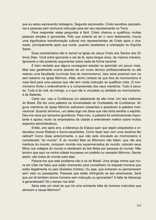 que eu estou escrevendo bobagens. Segundo escreverão, Cristo escolheu pescado-
res e pessoas sem nenhuma instrução para ser seu representante na Terra.
        Para responder estas perguntas é fácil. Cristo chamou e qualificou muitas
pessoas simples e ignorantes. Pelo que entendi ao ler o novo testamento, houve
uma significativa transformação cultural nos representantes de Cristo após o cha-
mado, principalmente após sua morte, quando receberam a orientação do Espírito
Santo.
        Essa característica não é visível na Igreja de Jesus Cristo dos Santos dos Úl-
timos Dias. Você entra ignorante e sai de lá, após longos anos, da mesma maneira.
Ignorante e não podendo argumentar sobre nada de forma racional.
        É bem verdade que alguns conseguem estudar ou aprender um pouco mais.
Mas isso geralmente ocorre através de um curso técnico profissionalizante ou até
mesmo uma faculdade (currículo fora do mormonismo). Isso seria possível com ou
sem batismo na Igreja Mórmon. Aliás, tenho certeza de que fora do mormonismo é
mais fácil para uma pessoa que não tem muita instrução se qualificar mais. O mor-
monismo limita o entendimento e a compreensão dos seus membros. Tudo é peca-
do. Tudo é do mal, do inimigo, e o que não é vinculado ou atrelado ao mormonismo,
é de Satanás.
        Certa vez, veio a Curitibanos um palestrante de alto nível. Um dos melhores
do Brasil. Ele fez uma palestra na Universidade do Contestado de Curitibanos. Al-
guns membros da Igreja Mórmon estiveram presentes e assistiram à palestra moti-
vacional. Quando terminou, um deles logo me disse que não tinha sentido o espírito.
Deu-me raiva por tamanha ignorância. Para mim, a palestra foi extremamente impor-
tante e ajudou muito os empresários da cidade a entenderem melhor sobre muitos
aspectos administrativos.
        Então, ano após ano, a liderança da Estaca quer que sejam preparados e or-
denados novos Élderes e Sumo-sacerdotes. Como fazer isso com uma doutrina tão
radical? Como disse anteriormente, o que não está vinculado ao mormonismo é
considerado “do mundo”. É do mundo! Mas os Mórmons não falam, que vão aos
médicos do mundo, compram comida nos supermercados do mundo, colocam seus
filhos nos colégios do mundo e obedecem às leis feitas por pessoas do mundo. Não
lembro que aqui na minha cidade houvesse um prefeito ou vereador Mórmon. Sendo
assim, são todos do mundo para eles.
        Parece-me que este problema não é só do Brasil. Uma amiga minha que mo-
ra em Utah me falou que estão chamando para conselheiro no bispado homens que
estão ilegalmente no país (Estados Unidos). Ou seja, que entraram ou permanecem
sem visto ou passaporte. Pessoas que estão infringindo as leis americanas. Será
que por lá também temos homens sem instrução ou ignorantes? A falta de liderança
é generalizada? Só o tempo nos dirá!
        Seria este um sinal de que há uma eminente falta de homens instruídos que
abracem a causa Mórmon?



                                                                                  312
 
