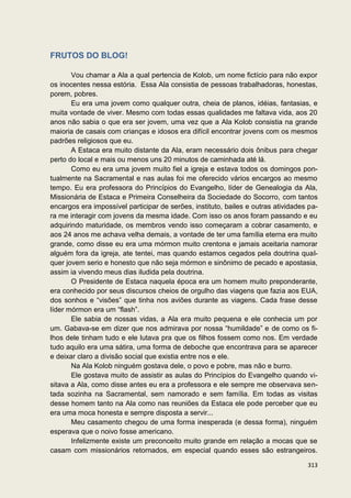 FRUTOS DO BLOG!

       Vou chamar a Ala a qual pertencia de Kolob, um nome fictício para não expor
os inocentes nessa estória. Essa Ala consistia de pessoas trabalhadoras, honestas,
porem, pobres.
       Eu era uma jovem como qualquer outra, cheia de planos, idéias, fantasias, e
muita vontade de viver. Mesmo com todas essas qualidades me faltava vida, aos 20
anos não sabia o que era ser jovem, uma vez que a Ala Kolob consistia na grande
maioria de casais com crianças e idosos era difícil encontrar jovens com os mesmos
padrões religiosos que eu.
       A Estaca era muito distante da Ala, eram necessário dois ônibus para chegar
perto do local e mais ou menos uns 20 minutos de caminhada até lá.
       Como eu era uma jovem muito fiel a igreja e estava todos os domingos pon-
tualmente na Sacramental e nas aulas foi me oferecido vários encargos ao mesmo
tempo. Eu era professora do Princípios do Evangelho, líder de Genealogia da Ala,
Missionária de Estaca e Primeira Conselheira da Sociedade do Socorro, com tantos
encargos era impossível participar de serões, instituto, bailes e outras atividades pa-
ra me interagir com jovens da mesma idade. Com isso os anos foram passando e eu
adquirindo maturidade, os membros vendo isso começaram a cobrar casamento, e
aos 24 anos me achava velha demais, a vontade de ter uma família eterna era muito
grande, como disse eu era uma mórmon muito crentona e jamais aceitaria namorar
alguém fora da igreja, ate tentei, mas quando estamos cegados pela doutrina qual-
quer jovem serio e honesto que não seja mórmon e sinônimo de pecado e apostasia,
assim ia vivendo meus dias iludida pela doutrina.
       O Presidente de Estaca naquela época era um homem muito preponderante,
era conhecido por seus discursos cheios de orgulho das viagens que fazia aos EUA,
dos sonhos e “visões” que tinha nos aviões durante as viagens. Cada frase desse
líder mórmon era um “flash”.
       Ele sabia de nossas vidas, a Ala era muito pequena e ele conhecia um por
um. Gabava-se em dizer que nos admirava por nossa “humildade” e de como os fi-
lhos dele tinham tudo e ele lutava pra que os filhos fossem como nos. Em verdade
tudo aquilo era uma sátira, uma forma de deboche que encontrava para se aparecer
e deixar claro a divisão social que existia entre nos e ele.
       Na Ala Kolob ninguém gostava dele, o povo e pobre, mas não e burro.
       Ele gostava muito de assistir as aulas do Princípios do Evangelho quando vi-
sitava a Ala, como disse antes eu era a professora e ele sempre me observava sen-
tada sozinha na Sacramental, sem namorado e sem família. Em todas as visitas
desse homem tanto na Ala como nas reuniões da Estaca ele pode perceber que eu
era uma moca honesta e sempre disposta a servir...
       Meu casamento chegou de uma forma inesperada (e dessa forma), ninguém
esperava que o noivo fosse americano.
       Infelizmente existe um preconceito muito grande em relação a mocas que se
casam com missionários retornados, em especial quando esses são estrangeiros.

                                                                                   313
 