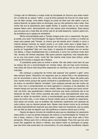 Comigo não foi diferente e muitas irmãs da Sociedade do Socorro que antes insisti-
am na idéia de eu estava “velha”, e que já tinha passado da hora de me casar para-
ram de falar comigo. Uma delas chegou ao ponto de dizer que não sabia o que eu
estava fazendo na igreja todos os domingos, que eu não pertencia mais a eles. Que
minha Ala era lá (apontando para região Norte). E quanto mais eu ria, mais essa
pessoa falava serio, demonstrando que não estava para brincadeiras. Essa época
que era para ser a mais feliz da minha vida foi de total desanimo, mesmo assim ain-
da acreditava que a igreja era verdadeira.
       Minha recomendação para o Templo chegou junto com o casamento. Na igre-
ja existe uma certa "recomendação" de alguns membros que o correto e a mulher se
casar para passar pelo Templo, (a menos que ela decida servir missão) e como a
maioria dessas meninas se casam jovens e um prato cheio para a igreja fazer o
marketing do Templo e de "famílias eternas" em cima dos membros inocentes. Se-
guindo as "sugestões" falei com meu bispo. A resposta foi imediata com um sorriso
nos lábios, o bispo imediatamente fez a entrevista e como me conhecia muito bem
não duvidou de minhas respostas. Não quero parecer orgulhosa, mas naquela épo-
ca eu era uma jovem muito, muito fiel. Na mesma noite tomei dois ônibus, andei
mais de 20 minutos e cheguei ate a Estaca.
       O presidente pediu para eu entrar e sentar. Ele não sabia muito bem do que
se tratava ate ver a recomendação em minhas mãos, não sei hoje como funciona,
mas antes ele ficava toda terça-feira esperando os membros com ou sem entrevista
marcada.
       Ele começou a perguntar de minha vida pessoal "pra quebrar o gelo" como
eles sempre fazem. Descobriu em segundos que eu estava feliz e me parabenizou
por ter encontrado o amor da minha vida, minha alma gêmea. Nisso ele pediu para
meu marido entrar porque ele queria conhecê-lo e parabenizá-lo. Quando meu mari-
do entrou no escritório falando “enrolado” (com sotaque) percebi que ele mudou de
tom, ficou com o comportamento um tanto agressivo e começou a me destratar. Ao
mesmo tempo em que ele ria para meu marido, falava dos lugares que havia conhe-
cido nos EUA, das experiências e lideres mórmons que havia conhecido ele ia me
deixando de lado. Para minha surpresa ele pediu muito educadamente para meu
marido se retirar do escritório, tomou a recomendação que já estava assinada pelo
bispo da minha mão, e com todas as forcas insistiu para eu desistir do casamento.
Que aquilo era errado, que os profetas não aceitavam casamento com pessoas de
outra cultura, que eu deveria pensar bem. Nesse meio tempo (como eu já conhecia
ele pela preponderância) respondi que para Deus nada era impossível, que eu podia
sim ser feliz ao lado de alguém que não partilhava a mesma cultura que a minha.
       Depois de alguns minutos de insistência para que eu desistisse do casamento
(essa parte e a que eu jamais esqueço) ele colocou a recomendação do Templo so-
bre a mesa, colocou o bico da caneta sobre o papel, mas sem tocar nele e ficou
pensando. Olhava para mim e olhava para a recomendação. Para mim que era uma
jovem fiel, pagadora do dizimo e ofertas, que estava todos os domingos na igreja,
que não tinha vida social alem do mormonismo, foi uma situação humilhante. Depois

                                                                               314
 