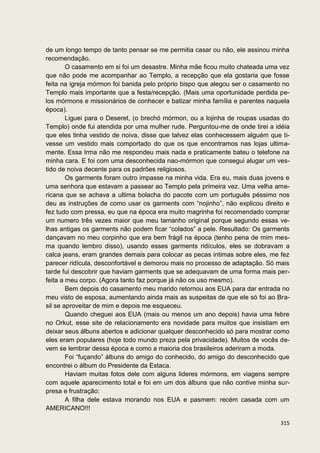 de um longo tempo de tanto pensar se me permitia casar ou não, ele assinou minha
recomendação.
        O casamento em si foi um desastre. Minha mãe ficou muito chateada uma vez
que não pode me acompanhar ao Templo, a recepção que ela gostaria que fosse
feita na igreja mórmon foi banida pelo próprio bispo que alegou ser o casamento no
Templo mais importante que a festa/recepção. (Mais uma oportunidade perdida pe-
los mórmons e missionários de conhecer e batizar minha família e parentes naquela
época).
        Liguei para o Deseret, (o brechó mórmon, ou a lojinha de roupas usadas do
Templo) onde fui atendida por uma mulher rude. Perguntou-me de onde tirei a idéia
que eles tinha vestido de noiva, disse que talvez elas conhecessem alguém que ti-
vesse um vestido mais comportado do que os que encontramos nas lojas ultima-
mente. Essa Irma não me respondeu mais nada e praticamente bateu o telefone na
minha cara. E foi com uma desconhecida nao-mórmon que consegui alugar um ves-
tido de noiva decente para os padrões religiosos.
        Os garments foram outro impasse na minha vida. Era eu, mais duas jovens e
uma senhora que estavam a passear ao Templo pela primeira vez. Uma velha ame-
ricana que se achava a ultima bolacha do pacote com um português péssimo nos
deu as instruções de como usar os garments com “nojinho”, não explicou direito e
fez tudo com pressa, eu que na época era muito magrinha foi recomendado comprar
um numero três vezes maior que meu tamanho original porque segundo essas ve-
lhas antigas os garments não podem ficar “colados” a pele. Resultado: Os garments
dançavam no meu corpinho que era bem frágil na época (tenho pena de mim mes-
ma quando lembro disso), usando esses garments ridículos, eles se dobravam a
calca jeans, eram grandes demais para colocar as pecas intimas sobre eles, me fez
parecer ridícula, desconfortável e demorou mais no processo de adaptação. Só mais
tarde fui descobrir que haviam garments que se adequavam de uma forma mais per-
feita a meu corpo. (Agora tanto faz porque já não os uso mesmo).
        Bem depois do casamento meu marido retornou aos EUA para dar entrada no
meu visto de esposa, aumentando ainda mais as suspeitas de que ele só foi ao Bra-
sil se aproveitar de mim e depois me esqueceu.
        Quando cheguei aos EUA (mais ou menos um ano depois) havia uma febre
no Orkut, esse site de relacionamento era novidade para muitos que insistiam em
deixar seus álbuns abertos e adicionar qualquer desconhecido só para mostrar como
eles eram populares (hoje todo mundo preza pela privacidade). Muitos de vocês de-
vem se lembrar dessa época e como a maioria dos brasileiros aderiram a moda.
        Foi “fuçando” álbuns do amigo do conhecido, do amigo do desconhecido que
encontrei o álbum do Presidente da Estaca.
        Haviam muitas fotos dele com alguns lideres mórmons, em viagens sempre
com aquele aparecimento total e foi em um dos álbuns que não contive minha sur-
presa e frustração:
        A filha dele estava morando nos EUA e pasmem: recém casada com um
AMERICANO!!!

                                                                              315
 