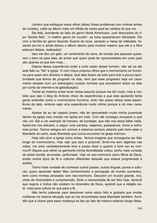 Lembro que esfreguei meus olhos (talvez fosse problemas com minhas lentes
de contato), voltei ao álbum mais um trilhão de vezes para ter certeza do que via.
       Ele feliz, sorridente ao lado do genro Norte Americano, com descrições do ti-
po “família feliz”, “o melhor genro do mundo”, as fotos aparentavam felicidade. Ele
com a família do genro fazendo Guerra de neve, sentado a mesa de refeições, fa-
zendo pic-nic e ainda deixou o álbum aberto para mostrar mesmo que ele e a filha
estavam felizes, realizados!
       Isso me deu um gelo, um sentimento de raiva, de revolta das pessoas quere-
rem o bem só para elas, de achar que quem pode ter oportunidades em outro pais
são apenas os que tem mais…
       Depois dessa experiência evitei e evito saber desse homem, não sei se ele
esta feliz ou “fiel” a igreja. Vi com meus próprios olhos que o mormonismo só funcio-
na para quem tem dinheiro e status. Que eles fazem de tudo para tirar a pouca opor-
tunidade que temos de progredir na vida, nem que esse progresso seja um casa-
mento simples com um estrangeiro (coisas normais que acontecem todos os dias
por conta da internet e da globalização).
       Tentei ao máximo evitar tocar nesse assunto porque me dói muito, mas a me-
dida que vejo o blog do Antonio cheio de experiências e que esta ajudando tanta
gente entender como o mormonismo funciona, sinto não posso deixar essa experi-
ência de lado, embora seja uma experiência muito intima porque e do meu casa-
mento.
       Apesar de eu ter casado jovem, não ter aproveitado muito minha juventude
dentro da igreja meu marido me apóia em tudo. Com ele consegui recuperar o que
não vivi. Ele e um exemplo de homem, de bondade, que não nos deixa faltar nada.
Apóia-me nos estudos, a seguir uma carreira, viajamos, passeamos, rimos e sofre-
mos juntos. Temos amigos em comum e estamos sempre zelando pelo bem estar e
liberdade do outro, essa liberdade que nunca encontrei na igreja mórmon.
       Hoje não sirvo a igreja como antes. Nunca imaginei que conseguiria ser feliz
longe do mormonismo, mas vejo que isso e possível. Sinto-me sem algemas nas
mãos, me sinto verdadeiramente livre e posso dizer o quanto e bom ser ex mór-
mon!!! Depois que retirei os garments minha feminilidade voltou, tenho mais vontade
de andar bonita, arrumada, perfumada. Vejo os nao-mórmons como filhos de Deus,
aceito outros tipos de fé e culturas diferentes daquela que estava programada a
aceitar.
       Tenho mais vontade de conhecer outros países, outras línguas, povos e cultu-
ras, quero aprender deles! Meu conhecimento e percepção de mundo aumentou,
bem como minhas amizades com nao-mórmons. Descobri um mundo grande, rico,
cheio de diversidade e compreensão. Sinto a necessidade de ser feliz hoje. Aprendi
que negros e índios não existem no dicionário de Deus, aprendi que a religião es-
ta mais para cultura do que para a fé.
       Não tenho palavras para descrever como estou feliz e gostaria que muitas
mulheres na mesma situação que eu me encontrasse essa liberdade também. Acre-
dito que a chave para essa mudança se deu ao fato de mesmo estando longe deles,

                                                                                 316
 