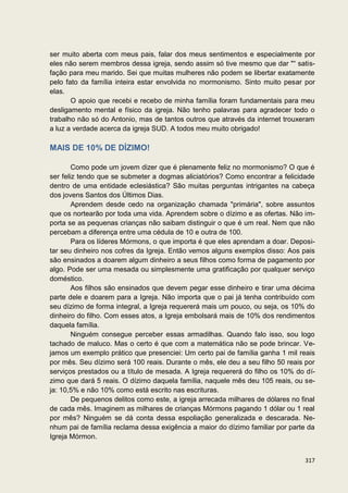 ser muito aberta com meus pais, falar dos meus sentimentos e especialmente por
eles não serem membros dessa igreja, sendo assim só tive mesmo que dar "“ satis-
fação para meu marido. Sei que muitas mulheres não podem se libertar exatamente
pelo fato da família inteira estar envolvida no mormonismo. Sinto muito pesar por
elas.
       O apoio que recebi e recebo de minha família foram fundamentais para meu
desligamento mental e físico da igreja. Não tenho palavras para agradecer todo o
trabalho não só do Antonio, mas de tantos outros que através da internet trouxeram
a luz a verdade acerca da igreja SUD. A todos meu muito obrigado!

MAIS DE 10% DE DÍZIMO!

        Como pode um jovem dizer que é plenamente feliz no mormonismo? O que é
ser feliz tendo que se submeter a dogmas aliciatórios? Como encontrar a felicidade
dentro de uma entidade eclesiástica? São muitas perguntas intrigantes na cabeça
dos jovens Santos dos Últimos Dias.
        Aprendem desde cedo na organização chamada "primária", sobre assuntos
que os nortearão por toda uma vida. Aprendem sobre o dízimo e as ofertas. Não im-
porta se as pequenas crianças não saibam distinguir o que é um real. Nem que não
percebam a diferença entre uma cédula de 10 e outra de 100.
        Para os líderes Mórmons, o que importa é que eles aprendam a doar. Deposi-
tar seu dinheiro nos cofres da Igreja. Então vemos alguns exemplos disso: Aos pais
são ensinados a doarem algum dinheiro a seus filhos como forma de pagamento por
algo. Pode ser uma mesada ou simplesmente uma gratificação por qualquer serviço
doméstico.
        Aos filhos são ensinados que devem pegar esse dinheiro e tirar uma décima
parte dele e doarem para a Igreja. Não importa que o pai já tenha contribuído com
seu dízimo de forma integral, a Igreja requererá mais um pouco, ou seja, os 10% do
dinheiro do filho. Com esses atos, a Igreja embolsará mais de 10% dos rendimentos
daquela família.
        Ninguém consegue perceber essas armadilhas. Quando falo isso, sou logo
tachado de maluco. Mas o certo é que com a matemática não se pode brincar. Ve-
jamos um exemplo prático que presenciei: Um certo pai de família ganha 1 mil reais
por mês. Seu dízimo será 100 reais. Durante o mês, ele deu a seu filho 50 reais por
serviços prestados ou a título de mesada. A Igreja requererá do filho os 10% do dí-
zimo que dará 5 reais. O dízimo daquela família, naquele mês deu 105 reais, ou se-
ja: 10,5% e não 10% como está escrito nas escrituras.
        De pequenos delitos como este, a igreja arrecada milhares de dólares no final
de cada mês. Imaginem as milhares de crianças Mórmons pagando 1 dólar ou 1 real
por mês? Ninguém se dá conta dessa espoliação generalizada e descarada. Ne-
nhum pai de família reclama dessa exigência a maior do dízimo familiar por parte da
Igreja Mórmon.


                                                                                 317
 