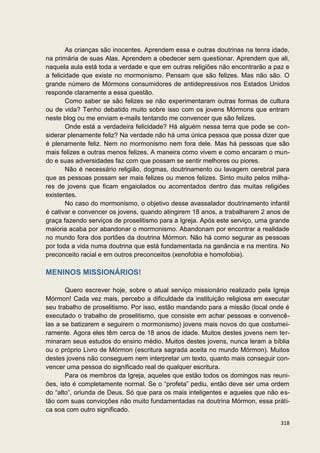 As crianças são inocentes. Aprendem essa e outras doutrinas na tenra idade,
na primária de suas Alas. Aprendem a obedecer sem questionar. Aprendem que ali,
naquela aula está toda a verdade e que em outras religiões não encontrarão a paz e
a felicidade que existe no mormonismo. Pensam que são felizes. Mas não são. O
grande número de Mórmons consumidores de antidepressivos nos Estados Unidos
responde claramente a essa questão.
        Como saber se são felizes se não experimentaram outras formas de cultura
ou de vida? Tenho debatido muito sobre isso com os jovens Mórmons que entram
neste blog ou me enviam e-mails tentando me convencer que são felizes.
        Onde está a verdadeira felicidade? Há alguém nessa terra que pode se con-
siderar plenamente feliz? Na verdade não há uma única pessoa que possa dizer que
é plenamente feliz. Nem no mormonismo nem fora dele. Mas há pessoas que são
mais felizes e outras menos felizes. A maneira como vivem e como encaram o mun-
do e suas adversidades faz com que possam se sentir melhores ou piores.
        Não é necessário religião, dogmas, doutrinamento ou lavagem cerebral para
que as pessoas possam ser mais felizes ou menos felizes. Sinto muito pelos milha-
res de jovens que ficam engaiolados ou acorrentados dentro das muitas religiões
existentes.
        No caso do mormonismo, o objetivo desse avassalador doutrinamento infantil
é cativar e convencer os jovens, quando atingirem 18 anos, a trabalharem 2 anos de
graça fazendo serviços de proselitismo para a Igreja. Após este serviço, uma grande
maioria acaba por abandonar o mormonismo. Abandonam por encontrar a realidade
no mundo fora dos portões da doutrina Mórmon. Não há como segurar as pessoas
por toda a vida numa doutrina que está fundamentada na ganância e na mentira. No
preconceito racial e em outros preconceitos (xenofobia e homofobia).

MENINOS MISSIONÁRIOS!

       Quero escrever hoje, sobre o atual serviço missionário realizado pela Igreja
Mórmon! Cada vez mais, percebo a dificuldade da instituição religiosa em executar
seu trabalho de proselitismo. Por isso, estão mandando para a missão (local onde é
executado o trabalho de proselitismo, que consiste em achar pessoas e convencê-
las a se batizarem e seguirem o mormonismo) jovens mais novos do que costumei-
ramente. Agora eles têm cerca de 18 anos de idade. Muitos destes jovens nem ter-
minaram seus estudos do ensino médio. Muitos destes jovens, nunca leram a bíblia
ou o próprio Livro de Mórmon (escritura sagrada aceita no mundo Mórmon). Muitos
destes jovens não conseguem nem interpretar um texto, quanto mais conseguir con-
vencer uma pessoa do significado real de qualquer escritura.
       Para os membros da Igreja, aqueles que estão todos os domingos nas reuni-
ões, isto é completamente normal. Se o “profeta” pediu, então deve ser uma ordem
do “alto”, oriunda de Deus. Só que para os mais inteligentes e aqueles que não es-
tão com suas convicções não muito fundamentadas na doutrina Mórmon, essa práti-
ca soa com outro significado.

                                                                               318
 