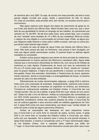 de membros até o ano 2080. Ou seja, de acordo com essa previsão, ela será a única
grande religião mundial que surgiu, desde o aparecimento do Islã, no século
VII. Caso se concretize, essa previsão será, sem dúvida, um sucesso enorme para o
mormonismo.
       Mas agora vejamos outro ângulo dos dados de crescimento da Igreja de Je-
sus Cristo dos Santos dos Últimos Dias. Albert Einstein falou certa vez, que o resul-
tado de sua genialidade foi devido ao emprego de seu trabalho, em percentuais que
variaram de 1% até 99%. Se ele teve razão nisso, seria errado falar, que o sucesso
de uma “verdade” seria resultado de 1% a 99% de seu marketing? Afinal de contas,
o negócio de uma religião é a comunicação em primeiro lugar. Então, se alguns gru-
pos religiosos estão fazendo a coisa certa e obtêm sucesso, será que os outros gru-
pos devem estar fazendo algo errado?
       O estudo de caso da Igreja de Jesus Cristo dos Santos dos Últimos Dias é
único. Não tanto porque ele seja um fenômeno, mas porque é bem divulgado, por
mais que alguns dados permaneçam ocultos. É possível traçar ou delinear alguns
resultados ou conclusões.
       Existem outros grupos religiosos que saíram da linha principal do cristianismo,
aproximadamente no mesmo período dos Mórmons e decolaram além. Agora estão
maiores que o mormonismo (Adventistas do Sétimo Dia, com cerca de 20 milhões de
membros) ou mais rápidos (Testemunhas de Jeová com taxa de crescimento de
6% a.a.). É incerto expor aqui, se qualquer atributo de “força”, resulta em “sucesso”
para os grupos religiosos. A lógica diz que geralmente o sucesso, se resume numa
boa gestão. Esses dois exemplos, Adventistas e Testemunhas de Jeová, aparente-
mente cresceram, devido à concentração e a empregabilidade de forças, na doutrina
peculiar de cada uma das entidades.
       Diferentemente de muitas denominações religiosas, a igreja SUD é adminis-
trada como uma corporação de empresas. Analogicamente, usaremos outra empre-
sa, a Coca-Cola. Ambas as empresas se originaram na América, por americanos.
Tornaram-se multinacionais sediadas nos Estados Unidos. A Coca-Cola tem sua
“receita secreta”. Ela nos dá a bebida. A igreja SUD tem suas “placas de ouro secre-
tas”. Estas nos dão o livro de Mórmon. Ambas as corporações são comandadas por
um CEO (Chefe executivo) e seus assistentes. O Profeta Mórmon é assistido por
assistentes conselheiros. Ambos são usuários pesados da mídia. A Coca-Cola faz
uso de outdoors gigantes e seus anúncios estão em estádios gigantescos de Fute-
bol. A igreja SUD conta com seus missionários, que fazem suas “vendas diretas” de
porta em porta e ainda faz alguns patrocínios Olímpicos.
       Ambas as corporações são destaques em seus respectivos merca-
dos. A Coca-Cola é um nome forte no mercado de ações, na Dow Jones. A igreja
SUD é um nome forte no noroeste dos Estados Unidos. A Coca-Cola, por vezes,
sofre com sua reputação. Isto é péssimo para o nome de uma grande empresa. A
Igreja SUD também, a mesma é considerada como a 7ª maior denominação religio-
sa nos Estados Unidos, mas é superada pelos católicos que estão em
1 º lugar. A Coca-Cola imprime seus dados financeiros anuais para atrair seus inves-

                                                                                   31
 
