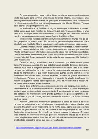Eu mesmo questiono essa prática! Ouso em afirmar que essa alteração na
idade dos jovens para servirem uma missão de tempo integral, é na verdade, uma
estratégia desesperada dos líderes da Igreja para manterem uma certa consistência
no número de missionários que cai vertiginosamente nas últimas décadas. Tempos
atrás escrevi uma postagem sobre isso.73
       Na minha cidade de Curitibanos, alguns jovens que praticamente vi nascer,
estão saindo para suas missões de tempo integral com 18 anos de idade. É uma
pena tudo isso que vemos no mormonismo. As crianças são “treinadas” desde o
berçário para adequarem-se às regras dos Santos dos Últimos Dias.
       Muitos destes rapazes não têm nenhum conhecimento do mundo fora da es-
fera geográfica de suas cidades. São na maioria, pessoas simples e humildes. Para
eles tudo será novidade. Alguns se adaptam e outros não conseguem essa proeza.
       Durante a missão, muitas vezes, encontrarão adversidades. A falta de alimen-
tos e as doenças virais lhes farão companhia nesse tempo todo em que se embre-
nharão por lugares com total falta de saneamento básico nas periferias das cidades.
Outros dissabores ainda conhecerão: como a incompatibilidade de afinidade com o
companheiro (a). Esses certamente serão mais do que comuns na vida destes jo-
vens missionários.
       Quanto ao serviço em si? Bem, este é um assunto que renderá várias posta-
gens. Por enquanto, apenas direi que trabalharão sob pressão de líderes bem remu-
nerados. Que terão a imagem e semelhança de deuses ou ídolos. Isso é tão verda-
de, que vejo até os dias de hoje, homens de idade avançada, que permaneceram
ativos no mormonismo e que foram missionários quando jovens falarem de seus
Presidentes de Missão, como homens especiais, dotados de grande sabedoria e
conhecimento. Para um jovem missionário, o presidente da Missão é realmente co-
mo um ser supremo, ficando abaixo apenas de Deus, de Joseph Smith e Jesus Cris-
to, nessa mesma ordem respectivamente.
       Como disse anteriormente, a maioria dos jovens está desprovido de conheci-
mento secular e de entendimento necessário (mesmo sobre a doutrina a que repre-
sentam), para um bom embate e argumentação. É simplesmente por essa razão que
são batizados no mormonismo uma grande quantidade de pessoas ignorantes, se-
mianalfabeta e que não conseguem nem mesmo discernirem o que é certo ou erra-
do. Fé e razão.
       Aqui em Curitibanos, muitas vezes percebi que o centro da cidade e as casas
de pessoas mais cultas, eram deixadas para um segundo plano, dentro da obra mis-
sionária. Imaginem se um missionário vai na minha casa, agora que não sou mais
membro da Igreja Mórmon. Ele não me conhece e nem imagina quem eu seja. Então
farei muitas perguntas que não poderão me dar uma resposta convincente. Com cer-
teza tentarão me convencer que tudo pode ser respondido através da fé. Eu não
posso simplesmente aceitar isso. Ou há racionalidade ou então não posso dar a
credibilidade necessária para o que estes jovens falarão.


73
     http://sobreomormonismo.blogspot.com/2011/08/o-declinio-sistemico-lembram-dessa.html
                                                                                            319
 