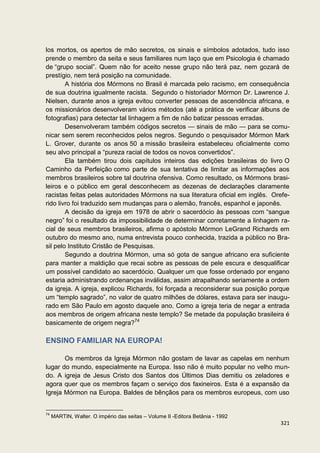 los mortos, os apertos de mão secretos, os sinais e símbolos adotados, tudo isso
prende o membro da seita e seus familiares num laço que em Psicologia é chamado
de “grupo social”. Quem não for aceito nesse grupo não terá paz, nem gozará de
prestígio, nem terá posição na comunidade.
        A história dos Mórmons no Brasil é marcada pelo racismo, em consequência
de sua doutrina igualmente racista. Segundo o historiador Mórmon Dr. Lawrence J.
Nielsen, durante anos a igreja evitou converter pessoas de ascendência africana, e
os missionários desenvolveram vários métodos (até a prática de verificar álbuns de
fotografias) para detectar tal linhagem a fim de não batizar pessoas erradas.
        Desenvolveram também códigos secretos — sinais de mão — para se comu-
nicar sem serem reconhecidos pelos negros. Segundo o pesquisador Mórmon Mark
L. Grover, durante os anos 50 a missão brasileira estabeleceu oficialmente como
seu alvo principal a “pureza racial de todos os novos convertidos”.
        Ela também tirou dois capítulos inteiros das edições brasileiras do livro O
Caminho da Perfeição como parte de sua tentativa de limitar as informações aos
membros brasileiros sobre tal doutrina ofensiva. Como resultado, os Mórmons brasi-
leiros e o público em geral desconhecem as dezenas de declarações claramente
racistas feitas pelas autoridades Mórmons na sua literatura oficial em inglês. Orefe-
rido livro foi traduzido sem mudanças para o alemão, francês, espanhol e japonês.
        A decisão da igreja em 1978 de abrir o sacerdócio às pessoas com “sangue
negro” foi o resultado da impossibilidade de determinar corretamente a linhagem ra-
cial de seus membros brasileiros, afirma o apóstolo Mórmon LeGrand Richards em
outubro do mesmo ano, numa entrevista pouco conhecida, trazida a público no Bra-
sil pelo Instituto Cristão de Pesquisas.
        Segundo a doutrina Mórmon, uma só gota de sangue africano era suficiente
para manter a maldição que recai sobre as pessoas de pele escura e desqualificar
um possível candidato ao sacerdócio. Qualquer um que fosse ordenado por engano
estaria administrando ordenanças inválidas, assim atrapalhando seriamente a ordem
da igreja. A igreja, explicou Richards, foi forçada a reconsiderar sua posição porque
um “templo sagrado”, no valor de quatro milhões de dólares, estava para ser inaugu-
rado em São Paulo em agosto daquele ano. Como a igreja teria de negar a entrada
aos membros de origem africana neste templo? Se metade da população brasileira é
basicamente de origem negra?74

ENSINO FAMILIAR NA EUROPA!

       Os membros da Igreja Mórmon não gostam de lavar as capelas em nenhum
lugar do mundo, especialmente na Europa. Isso não é muito popular no velho mun-
do. A igreja de Jesus Cristo dos Santos dos Últimos Dias demitiu os zeladores e
agora quer que os membros façam o serviço dos faxineiros. Esta é a expansão da
Igreja Mórmon na Europa. Baldes de bênçãos para os membros europeus, com uso


74
     MARTIN, Walter. O império das seitas – Volume II -Editora Betânia - 1992
                                                                                 321
 