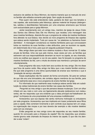 exclusivo de sabões do Deus Mórmon, da mesma maneira que os manuais de ensi-
no familiar são editados somente pela Igreja. Sem opção de escolha.
        Para quem não está entendendo nada, gostaria de dizer que nos templos e
nas capelas, são autorizados pela liderança, apenas material de limpeza (detergen-
tes, sabões e desinfetantes) fabricados por uma empresa americana que fornece
com exclusividade para a igreja Mórmon.
        Jantei recentemente com um amigo meu, membro da Igreja de Jesus Cristo
dos Santos dos Últimos Dias. Ele me informou que recebeu uma mensagem dos
seus mestres familiares, dizendo-lhe que o programa de visitas de mestres familiares
fora alterado na sua Estaca. Isso devido ao novo programa de limpeza das capelas
que estava sendo implantado. Tudo por causa de: “os zeladores ou faxineiros foram
demitidos”. A mensagem conclamava os mestres familiares para que convocassem
todos os membros de suas famílias a eles atribuídos, para se reunirem na capela,
em determinado dia e hora, para que em seguida pudessem limpá-la.
        Meu amigo disse que este novo sistema mudaria o fluxo normal de 12 visitas
anuais às famílias. Uma vez que pelo menos, duas vezes por ano, as famílias que
estiverem sob sua responsabilidade deveriam se reunir na capela, ao seu chamado,
como as ovelhas que seguem a voz do seu pastor. Isso foi lançado no programa de
mestres familiares da Ala, com o intuito de ensinar aos membros o principio de servir
voluntariamente.
        Esse programa não soou muito bem aos ouvidos de meu amigo. Ele me disse
que ficou de queixo caído. Meu amigo me falou que o seu mestre familiar ensinou-
lhe que este programa é uma ótima oportunidade de ensinar aos membros o que é
“prestação de serviço voluntário”.
        Essas explicações não lhe soaram de forma convincente. Só para ter certeza
de que não era uma brincadeira, ele contatou alguns membros da sua família, para
ver se realmente esse era o novo programa de ensino familiar da Igreja.
        Foi informado de que realmente essa mudança estava sendo feita em substi-
tuição às visitas tradicionais de ensino familiar nas casas das famílias.
         Perguntei ao meu amigo o que ele pensava dessas mudanças. Com um olhar
irritado em seu rosto e com uma voz ligeiramente elevada (estávamos num restau-
rante), ele me respondeu que era evidente que a ideia principal era“trabalharem de
graça” na limpeza de uma propriedade de"uma empresa multibilionária”.
        Acrescentou que sua esposa não sentiu nenhuma motivação ou entusiasmo
por este programa. Acrescentou que isso implicaria em trazer juntamente seus filhos
para a capela. Eles correriam livremente e sem controle (sua esposa tem um cargo,
na organização das moças e por isso deveria dar exemplo e não mostrar desleixo
para com as crianças).
        Então perguntei ao meu amigo como ele respondeu ao seu mestre familiar,
quando foi convocado para a limpeza da capela? Ele me respondeu que simples-
mente ignorou este chamado de limpeza do interior da capela. E que não iria aten-
der a esta “ordem”.


                                                                                 322
 