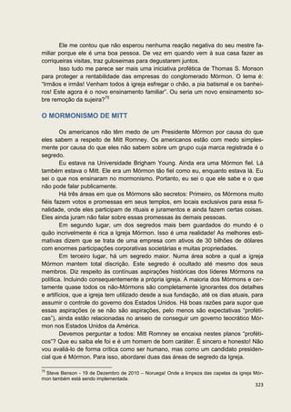 Ele me contou que não esperou nenhuma reação negativa do seu mestre fa-
miliar porque ele é uma boa pessoa. De vez em quando vem à sua casa fazer as
corriqueiras visitas, traz guloseimas para degustarem juntos.
       Isso tudo me parece ser mais uma iniciativa profética de Thomas S. Monson
para proteger a rentabilidade das empresas do conglomerado Mórmon. O lema é:
“Irmãos e irmãs! Venham todos à igreja esfregar o chão, a pia batismal e os banhei-
ros! Este agora é o novo ensinamento familiar”. Ou seria um novo ensinamento so-
bre remoção da sujeira?75

O MORMONISMO DE MITT

        Os americanos não têm medo de um Presidente Mórmon por causa do que
eles sabem a respeito de Mitt Romney. Os americanos estão com medo simples-
mente por causa do que eles não sabem sobre um grupo cuja marca registrada é o
segredo.
        Eu estava na Universidade Brigham Young. Ainda era uma Mórmon fiel. Lá
também estava o Mitt. Ele era um Mórmon tão fiel como eu, enquanto estava lá. Eu
sei o que nos ensinaram no mormonismo. Portanto, eu sei o que ele sabe e o que
não pode falar publicamente.
        Há três áreas em que os Mórmons são secretos: Primeiro, os Mórmons muito
fiéis fazem votos e promessas em seus templos, em locais exclusivos para essa fi-
nalidade, onde eles participam de rituais e juramentos e ainda fazem certas coisas.
Eles ainda juram não falar sobre essas promessas às demais pessoas.
        Em segundo lugar, um dos segredos mais bem guardados do mundo é o
quão incrivelmente é rica a Igreja Mórmon. Isso é uma realidade! As melhores esti-
mativas dizem que se trata de uma empresa com ativos de 30 bilhões de dólares
com enormes participações corporativas societárias e muitas propriedades.
        Em terceiro lugar, há um segredo maior. Numa área sobre a qual a igreja
Mórmon mantem total discrição. Este segredo é ocultado até mesmo dos seus
membros. Diz respeito às contínuas aspirações históricas dos líderes Mórmons na
política. Incluindo consequentemente a própria igreja. A maioria dos Mórmons e cer-
tamente quase todos os não-Mórmons são completamente ignorantes dos detalhes
e artifícios, que a igreja tem utilizado desde a sua fundação, até os dias atuais, para
assumir o controle do governo dos Estados Unidos. Há boas razões para supor que
essas aspirações (e se não são aspirações, pelo menos são expectativas “proféti-
cas”), ainda estão relacionadas no anseio de conseguir um governo teocrático Mór-
mon nos Estados Unidos da América.
        Devemos perguntar a todos: Mitt Romney se encaixa nestes planos “proféti-
cos”? Que eu saiba ele foi e é um homem de bom caráter. É sincero e honesto! Não
vou avaliá-lo de forma crítica como ser humano, mas como um candidato presiden-
cial que é Mórmon. Para isso, abordarei duas das áreas de segredo da Igreja.

75
 Steve Benson - 19 de Dezembro de 2010 – Noruega! Onde a limpeza das capelas da igreja Mór-
mon também está sendo implementada.
                                                                                       323
 
