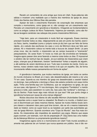 Recebi um comentário de uma amiga que mora em Utah. Suas palavras são
sábias e mostram uma realidade que a maioria dos membros da Igreja de Jesus
Cristo dos Santos dos Últimos Dias não percebe.
       Apesar de todo o crescimento financeiro da corporação das empresas que
compõe o mormonismo, como igreja em si, não consigo ver um crescimento real.
Percebo um crescimento em ignorância e fanatismo. Chegando ao fundamentalismo
como os antigos Judeus do Novo Testamento. Vejamos por exemplo, como são fei-
tas as lavagens cerebrais nas cabeças dos jovens missionários Mórmons:

        “Veja bem, para um missionário é muito fácil ser enganado. Esses meninos
precisam levantar todos os dias, religiosamente as seis em ponto da manhã, exercí-
cio físico, banho, breakfast (como o próprio nome já diz) tem que ser feito de forma
rápida. Já o estudo das escrituras (no caso o Livro de Mórmon) deve ser feito sem
pressa. Ali o missionário coloca na mente toda a loucura de Joseph Smith. Lá para
umas nove, dez da manhã, o missionário sai ao campo buscando e "ensinando"
pesquisadores. Os caras ficam 12 horas ou mais por dia envolvidos em fantasias.
Imagina agora passar dois anos fazendo a mesma coisa todos os dias. É impossível
o cérebro não ter nenhum tipo de reação. Já ouvi estórias de missionários que viram
anjos, crianças que já faleceram, tiveram "sentimentos" fortes a respeito de alguém,
e até estórias de verem demônios já ouvi. Tudo isso é produto da mente. Como sa-
bemos, nosso cérebro nada mais nada menos é do que um espelho. Ele, de forma
inconsciente reflete nossos pensamentos em forma de ações”.

       A ignorância é tamanha, que muitos membros da Igreja, em todos os cantos
do mundo (inclusive no Brasil, já vi isso), são desestimulados até mesmo a ter uma
TV em casa. Quando eu era membro da igreja era desestimulado a assistir futebol
no domingo. Isso profanaria o domingo e Deus não estaria contente com essa minha
ação. Tinha uma família aqui em Curitibanos, que se vangloriava na igreja, de que
na sua casa, não ligavam a TV nos domingos. Até o programa "Fantástico" o marido
gravava à noite, para assistirem no outro dia. Isso para não "profanar" o domingo, o
dia do Senhor. Pode haver algo mais ridículo do que isso? Até que ponto chega a
ignorância humana por causa de uma crença religiosa?
       Muitos discursos dos líderes do alto escalão Mórmon (Autoridades Gerais) ci-
tam esportes como o super bowl ou obasebol. No Brasil e no mundo, o futebol (soc-
cer) é discriminado por estes mesmos líderes. Apesar de muitos líderes locais sem-
pre citarem e deixarem claro para qual time torcem, não se vê o mesmo tratamento
dado ao futebol, como ao super bowl ou ao basebol, por parte das autoridades ge-
rais da Igreja Mórmon. Quando acontece uma "Copa do Mundo", isso fica mais evi-
dente. Os missionários são impedidos de assistirem aos jogos. Mesmo que esses
jogos ocorram, por exemplo, num dia de preparação (P. Day).Seria isso uma malda-
de da liderança Mórmon ou propriamente ignorância mesmo?
       Imaginemos agora como é o mormonismo em Utah! Todo mundo acredita pi-
amente nas palavras de um homem que nunca aparece em público. Isso é tão ver-

                                                                                325
 