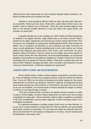 dade que tenho até o depoimento de uma moradora daquele estado americano. Ve-
jamos as palavras de uma moradora de Utah:

       “Estudem o atual presidente Monson! Não faz nada, não fala nada. Está sem-
pre escondido. Parece que tem medo. Onde está o poder desse homem que se diz
profeta? Leiam e releiam suas “A liahonas”, vocês não verão profecia alguma vinda
dele ou dos demais profetas Mórmons. O que eles falam são coisas óbvias, que
qualquer um pode fazer”.

       E aquelas famílias que vivem isoladas em Utah? Cheias de filhos! Moradoras
do Deserto e de lugares remotos, longe deSalt Lake ou de outros centros? Qual o
sentido há em seguir cegamente uma doutrina que só lhes imputa sofrimentos? Mui-
tos jovens nem conseguem se desenvolver intelectualmente direito. São privados do
básico. De um programa de televisão ou das mudanças que estão ocorrendo no
nosso mundo globalizado. Entendo perfeitamente e sinto muito mesmo, por minhas
palavras não chegarem até esses jovens. Pois muitos, nem internet têm, em pleno
Estados Unidos da América. Tudo por causa de uma religião que ensina valores ra-
dicais. Esses valores têm sido absorvidos, de forma fundamentalista, por sucessivas
gerações. Qual sentido há nas palavras repetidas do "profeta"? Nenhuma! A não ser
a produção de uma espécie de hipnose coletiva. Onde está a profecia para dar cré-
dito ao título? Ninguém consegue perceber, mas a verdade é que“enquanto o mundo
cresce em conhecimento, os Mórmons padecem em ignorância!”

JOSEPH SMITH COMO UM DEUS MÓRMON!

        Nunca estudei direito a bíblia e estava apenas começando a exercitar minha
fé. Tinha me batizado há três anos na Igreja de Jesus Cristo dos Santos dos Últimos
Dias. O ano era 1994 e eu me sentia uma pessoa convertida, apesar do meu pouco
entendimento da doutrina que abraçara. Sentia-me especial, principalmente porque
havia muitas pessoas que não aceitavam o mormonismo. Isso para mim era um sinal
de eu era um escolhido, num mundo aonde a maioria absoluta iria ranger os dentes,
no inferno ou num lago de fogo e enxofre.
        Certo dia, eu estava lendo um jornal e de repente comecei a pensar e a refle-
tir sobre a minha religião. Durante a leitura deste jornal, me senti como se eu tivesse
mergulhado em águas das minhas memórias. Depois voltei à superfície do presente
e não mais compreendia o que eu estava seguindo. Lembrei de tantas coisas e con-
templações do passado.
        Eu realmente acreditava no profeta Joseph Smith como um deus Mórmon, is-
so era como a única verdade no mundo para mim. Mas de repente, por causa destas
lembranças comecei a racionalizar. Por que será que existe nas pessoas essa ten-
dência de exercerem fé numa pessoa (comparado a um deus), mas de repente essa
fé desaparece e não existe mais?


                                                                                   326
 