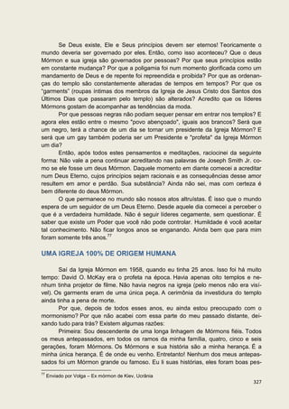 Se Deus existe, Ele e Seus princípios devem ser eternos! Teoricamente o
mundo deveria ser governado por eles. Então, como isso aconteceu? Que o deus
Mórmon e sua igreja são governados por pessoas? Por que seus princípios estão
em constante mudança? Por que a poligamia foi num momento glorificada como um
mandamento de Deus e de repente foi repreendida e proibida? Por que as ordenan-
ças do templo são constantemente alteradas de tempos em tempos? Por que os
“garments” (roupas íntimas dos membros da Igreja de Jesus Cristo dos Santos dos
Últimos Dias que passaram pelo templo) são alterados? Acredito que os líderes
Mórmons gostam de acompanhar as tendências da moda.
       Por que pessoas negras não podiam sequer pensar em entrar nos templos? E
agora eles estão entre o mesmo "povo abençoado", iguais aos brancos? Será que
um negro, terá a chance de um dia se tornar um presidente da Igreja Mórmon? E
será que um gay também poderia ser um Presidente e "profeta" da Igreja Mórmon
um dia?
       Então, após todos estes pensamentos e meditações, raciocinei da seguinte
forma: Não vale a pena continuar acreditando nas palavras de Joseph Smith Jr. co-
mo se ele fosse um deus Mórmon. Daquele momento em diante comecei a acreditar
num Deus Eterno, cujos princípios sejam racionais e as consequências desse amor
resultem em amor e perdão. Sua substância? Ainda não sei, mas com certeza é
bem diferente do deus Mórmon.
       O que permanece no mundo são nossos atos altruístas. É isso que o mundo
espera de um seguidor de um Deus Eterno. Desde aquele dia comecei a perceber o
que é a verdadeira humildade. Não é seguir líderes cegamente, sem questionar. É
saber que existe um Poder que você não pode controlar. Humildade é você aceitar
tal conhecimento. Não ficar longos anos se enganando. Ainda bem que para mim
foram somente três anos.77

UMA IGREJA 100% DE ORIGEM HUMANA

       Saí da Igreja Mórmon em 1958, quando eu tinha 25 anos. Isso foi há muito
tempo: David O. McKay era o profeta na época. Havia apenas oito templos e ne-
nhum tinha projetor de filme. Não havia negros na igreja (pelo menos não era visí-
vel). Os garments eram de uma única peça. A cerimônia da investidura do templo
ainda tinha a pena de morte.
       Por que, depois de todos esses anos, eu ainda estou preocupado com o
mormonismo? Por que não acabei com essa parte do meu passado distante, dei-
xando tudo para trás? Existem algumas razões:
       Primeira: Sou descendente de uma longa linhagem de Mórmons fiéis. Todos
os meus antepassados, em todos os ramos da minha família, quatro, cinco e seis
gerações, foram Mórmons. Os Mórmons e sua história são a minha herança. É a
minha única herança. É de onde eu venho. Entretanto! Nenhum dos meus antepas-
sados foi um Mórmon grande ou famoso. Eu li suas histórias, eles foram boas pes-
77
     Enviado por Volga – Ex mórmon de Kiev, Ucrânia
                                                                              327
 