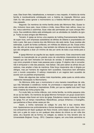 soas. Eles foram fiéis, trabalhadores, e merecem o meu respeito. A história da minha
família é inevitavelmente entrelaçada com a história da migração Mórmon para
Utah. Eu não posso ignorar o mormonismo ou a história Mórmon sem esquecer o
meu passado.
        Segundo: Os membros da minha família ainda são Mórmons fiéis. Quase to-
dos, inclusive meus pais, meus irmãos e irmãs, meus filhos mais velhos, meus ne-
tos, meus sobrinhos e sobrinhas. Suas vidas são permeadas por suas crenças Mór-
mons. Sua existência diária está entrelaçada com as atividades do trabalho da igre-
ja. Todos os seus amigos são Mórmons.
        Terceiro: A igreja se tornou uma espécie de holding financeiramente falando,
de super ricos, com empresas subsidiárias de bilhões de dólares e propriedades em
todo o país, fato que a maioria dos não Mórmons não está ciente. Suas receitas são
estimadas, a partir de fontes confiáveis, em milhões de dólares por dia. Essas entra-
das não vêm só de seus negócios, mas também de milhares de seus membros fiéis,
que são obrigados a doar um mínimo de dez por cento de toda a sua renda para a
igreja.
        A Igreja Mórmon se orgulha de seu rápido crescimento. Este crescimento está
baseado na manutenção de um grande corpo de voluntários missionários de tempo
integral que são bem treinados em técnicas de vendas. E totalmente doutrinados,
cujo único propósito é trazer mais pessoas para a igreja. O objetivo não é converter,
não é enriquecer a vida das pessoas, mas batizar, não para salvar as almas dos pe-
cadores, mas ampliar a lista de membros. Esta força missionária não é dirigida por
clérigos, mas por homens de negócios bem sucedidos. Executivos bem alinhados
com o mundo corporativo. O esforço missionário é um negócio bem sucedido de
acordo com os padrões empresariais.
        Estas são algumas das razões mais importantes, pelas quais eu ainda estou
vitalmente interessado no Mormonismo.
        Os Mórmons dirão que o mormonismo é uma maneira maravilhosa de vida,
que trás felicidade à existência mortal. As promessas e esperanças que dão aos
seus crentes são atraentes e inspiradores. Então, por que eu rejeitei tudo isso? Aqui
está a história da minha própria vida.
        Fui muito feliz na minha infância, com minha família, na minha pequena cida-
de ao sul de Idaho. Os membros da Igreja Mórmon formavam um grupo social domi-
nante. Nossas vidas foram em torno da igreja. Estudamos nossos manuais de lições
da igreja. Foi um tempo maravilhoso. Maravilhoso, porque tínhamos o Evangelho,
que pedíamos a Deus várias vezes por dia.
        Assim, a minha namorada do colégio foi uma fiel e boa menina Mór-
mon. Apaixonamos-nos profundamente e fomos devotados um ao outro. Sem nunca
nos arriscarmos em fazer qualquer ato físico imoral, como beijos e abraços (ou con-
tato com a pele do corpo ou em qualquer área abaixo da cintura ou em volta dos
seios, etc.) Quando ela se formou no colegial, eu estava no meu terceiro ano na
Universidade Brigham Young - BYU. Casamos virgens, em uma linda cerimônia no


                                                                                 328
 