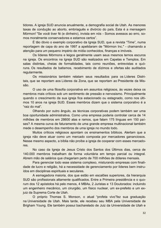 tidores. A igreja SUD anuncia anualmente, a demografia social de Utah. As menores
taxas de condução ao aborto, embriaguês e divórcio do país. Esta é a mensagem
Mórmon! "Se você tiver fé (e dinheiro), invista em nós - Somos avessos ao erro, so-
mos moralmente conservadores e estamos certos”.
        É tão óbvio o exemplo corporativo da Igreja SUD, que a revista “Time”, numa
reportagem de capa do ano de 1997 a apelidaram de "Mórmon Inc." - chamando a
atenção para um pequeno império de mídia conhecidos, finanças e imóveis.
        Os líderes Mórmons e leigos geralmente usam seus mesmos ternos escuros
na igreja. Os encontros na Igreja SUD são realizados em Capelas e Templos. Em
salas distintas, cheias de formalidades, tais como reuniões, entrevistas e quó-
runs. Os resultados de batismos, recebimento de dízimos e ofertas são auditados
regularmente.
        Os missionários também relatam seus resultados para os Líderes Distri-
tais, que se reportam aos Líderes da Zona, que se reportam ao Presidente da Mis-
são.
        O uso de uma filosofia corporativa em assuntos religiosos, às vezes deixa os
membros mais críticos sob um sentimento de pressão e nervosismo. Principalmente
quando o crescimento da sua igreja fica estacionado ou estagnado, como nos últi-
mos 10 anos na igreja SUD. Esses membros dizem que o sistema corporativo é a
“raiz do mal”.
        Olhando por outro ângulo, as técnicas corporativas podem também ser uma
boa oportunidade administrativa. Como uma empresa poderia controlar cerca de 14
milhões de membros em 28600 alas e ramos, que falam 175 línguas em 150 paí-
ses? A mesma curva de faturamento de uma grande empresa multinacional também
mede o desempenho dos membros de uma igreja no mundo todo.
        Muitos críticos religiosos apontam os ensinamentos bíblicos. Alertam que a
igreja não deve atuar como um mercado composta por mercadores gananciosos.
Nesse mesmo aspecto, a bíblia não proíbe a igreja de cooperar com esses mercado-
res.
        No caso da Igreja de Jesus Cristo dos Santos dos Últimos dias, cerca de
140.000 membros trabalham de forma voluntária em tempo parcial ou integral.
Abrem mão de salários que chegariam perto de 700 milhões de dólares mensais.
        Para gerenciar todo esse sistema complexo, misturando empresas com finali-
dade de lucro e religião, há a necessidade de gerenciamento por líderes bem instru-
ídos em disciplinas espirituais e seculares.
        A esmagadora maioria, dos que estão em escalões superiores, da hierarquia
SUD são profissionais altamente qualificados. Entre a Primeira presidência e o quo-
rum dos 12 apóstolos há pelo menos, 4 MBAs, 2 Juristas e 13 Doutorados: incluindo
um engenheiro mecânico, um cirurgião, um físico nuclear, um ex-prefeito e um ex-
juiz da Suprema Corte de Utah.
        O próprio Thomas S. Monson, o atual “profeta vivo”fez sua graduação
na Universidade de Utah. Mais tarde, ele recebeu seu MBA pela Universidade de
Brigham Young. Ele também possui bacharelado de Juiz da Universidade de Utah e

                                                                                 32
 