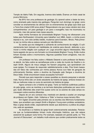 Templo de Idaho Falls. Em seguida, tivemos dois bebês. Éramos um lindo casal de
jovens Mórmons.
        Na BYU tive uma professora de geologia. Eu aprendi sobre a idade da terra,
como ensinado pela maioria dos geólogos. Perguntei num domingo na igreja: como
conciliar os ensinamentos da ciência com os ensinamentos da igreja (que dizia que
a Terra fora criada 6.000 anos atrás)? Responderam-me que nosso cérebro tem dois
compartimentos: um para geologia e um para o evangelho. Isso me incomodou no
momento, mas não pensei mais nesse assunto.
        Após minha formatura da Universidade Brigham Young me ofereceram uma
bolsa para Northwestern University para trabalhar num MBA. Assim, a minha jovem
esposa e eu, com dois (então) bebês, mudamos para Evanston, Illinois. Pela primei-
ra vez na minha vida eu estava cercado por não-Mórmons.
        Eu sentia que era inteligente o suficiente de conhecimento da religião. E sufi-
cientemente bem treinado em habilidades de oratória para discutir, defender e pro-
mover a minha religião com qualquer um. Logo encontrei alguns interessados. Não
havia segredo de que eu era formado na Universidade Brigham Young. Então muitos
tinham dúvidas sobre o mormonismo. Algumas questões foram amigáveis, mas de-
safiadoras.
        Um professor me falou sobre o Alfabeto Deseret e outro professor de literatu-
ra alemã, me falou sobre as semelhanças entre a visão de mundo de Goethe e Jo-
seph Smith. Alguns de meus colegas me fizeram perguntas, que aprenderam em
suas igrejas. Fui incapaz de responder satisfatoriamente a eles. Pois foram basea-
das em fatos não conhecidos por minha pessoa. Nunca ouvi falar de gangues de
enforcamento Danitas, sobre a doutrina da Expiação pelo Sangue a doutrina do
Deus Adão. Onde encontraram essas acusações horríveis?
        Percebi que para responder a essas questões eu deveria pesquisar e estudar
mais. Nunca tinha sido um ávido estudante da história da Igreja, embora tivesse ob-
tido as melhores notas no curso do seminário de história da igreja.
        Agora comecei a ler a história da igreja. Tanto as histórias autênticas publica-
do pela igreja, como as mentiras e as terríveis distorções publicadas por seus inimi-
gos. Quão diferentes eles eram! Era quase como se os autores de cada campo es-
crevessem sobre eventos diferentes.
        Depois de um ano comecei meu mestrado em alemão e aceitei um emprego
de professor em Ogden, Utah. Voltamos a “Sião” e tivemos nosso terceiro filho.
        Em Ogden encontrei pela primeira vez os escritos dos Mórmons fundamenta-
listas, que acreditam que Joseph Smith e Brigham Young eram profetas verdadeiros.
Mas a igreja desde então, especialmente desde que abandonou a prática da poliga-
mia, está em apostasia.
        As doutrinas e a história da igreja foram extensivamente estudadas. Parecia-
me que os fundamentalistas tinham muita informação histórica, que não estava
acessível de qualquer outra forma. Por exemplo, baseado em grande parte, no “The
Journal of Discourses”, um trabalho multi-volume que contém praticamente todos os


                                                                                    329
 