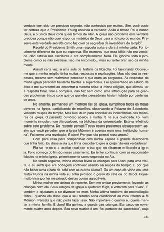 verdade tem sido um precioso segredo, não conhecido por muitos. Sim, você pode
ter certeza que o Presidente Young ensinou a verdade: Adão é nosso Pai e nosso
Deus, e o único Deus com quem temos de lidar. A igreja não proclama esta verdade
preciosa porque não quer expor os mistérios de Deus para o ridículo do mundo. Pre-
serva esta verdade secreta como faz com os segredos da investidura do templo”.
        Recebi do Presidente Smith uma resposta curta e clara à minha carta. Foi to-
talmente diferente do que eu esperava. Ele escreveu que essa idéia não era verda-
de. Não estava nas escrituras e era completamente falsa. Ele ignorou todo o pro-
blema como se não existisse. Isso me incomodou, mas eu tentei tirar isso da minha
mente.
        Assisti certa vez, a uma aula de história da filosofia. Foi fascinante! Ocorreu-
me que a minha religião tinha muitas respostas e explicações. Mas não deu as res-
postas, mesmo sem realmente perceber o que eram as perguntas. As respostas da
minha igreja pareciam bastante frívolas e superficiais. Fui apresentado ao estudo da
ética e me surpreendi ao encontrar a mesma coisa: a minha religião, que afirmou ter
a resposta final, final e completa, não fez nem como uma introdução para os gran-
des problemas éticos com que os grandes pensadores haviam lutado por centenas
de anos.
        No entanto, permaneci um membro fiel da igreja, cumprindo todos os meus
deveres na Igreja, participando de reuniões, observando a Palavra de Sabedoria,
vestindo roupas do templo. Mas lutei duro para conciliar as incoerências das menti-
ras da igreja. O passado duvidoso abalou a minha fé na sua divindade. Foi num
momento singular, num dia qualquer, na biblioteca da universidade. Estava refletindo
sobre este problema. De repente pensei:"Todos esses problemas desaparecem as-
sim que você perceber que a igreja Mórmon é apenas mais uma instituição huma-
na”. Foi como uma revelação. É claro! Por que não pensei nisso antes?
        Corri para casa para compartilhar com minha esposa a grande descoberta
que tinha feito. Eu disse a ela que tinha descoberto que a igreja não era verdadeira!
        Ela se recusou a aceitar qualquer coisa que eu dissesse criticando a igre-
ja. Foi o começo do fim do nosso casamento. Eu tentei continuar com as responsabi-
lidades na minha igreja, primeiramente como organista na Ala.
        No verão seguinte, minha esposa levou as crianças para Utah, para uma visi-
ta, e eu senti que era bobagem continuar usando as roupas do templo. E por que
não beber uma xícara de café com os outros alunos? Ou um copo de vinho em uma
festa? Nunca na minha vida eu tinha provado o gosto do café ou do álcool. Fiquei
muito triste por ter me privado destas coisas agradáveis.
        Minha mulher me deixou de repente. Sem me avisar previamente, levando as
crianças com ela. Seus amigos da igreja a ajudaram fugir, e voltarem para “Sião”. E
também a ajudaram a se divorciar de mim. Minha última tentativa de reconciliação
falhou, quando ela disse que o seu retorno seria condicional ao meu retorno à fé
Mórmon. Percebi que não podia fazer isso. Não importava o quanto eu queria man-
ter a minha família. É claro! Ela ganhou a guarda das crianças. Ela casou-se nova-
mente quatro anos depois. Seu novo marido é um “fiel portador do sacerdócio”, cuja

                                                                                    331
 