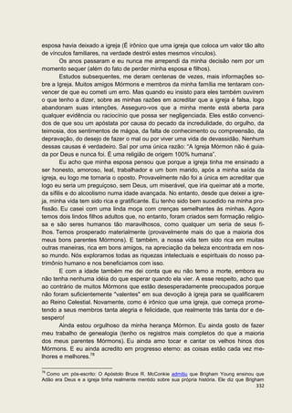 esposa havia deixado a igreja (É irônico que uma igreja que coloca um valor tão alto
de vínculos familiares, na verdade destrói estes mesmos vínculos).
        Os anos passaram e eu nunca me arrependi da minha decisão nem por um
momento sequer (além do fato de perder minha esposa e filhos).
        Estudos subsequentes, me deram centenas de vezes, mais informações so-
bre a Igreja. Muitos amigos Mórmons e membros da minha família me tentaram con-
vencer de que eu cometi um erro. Mas quando eu insisto para eles também ouvirem
o que tenho a dizer, sobre as minhas razões em acreditar que a igreja é falsa, logo
abandonam suas intenções. Asseguro-vos que a minha mente está aberta para
qualquer evidência ou raciocínio que possa ser negligenciada. Eles estão convenci-
dos de que sou um apóstata por causa do pecado da incredulidade, do orgulho, da
teimosia, dos sentimentos de mágoa, da falta de conhecimento ou compreensão, da
depravação, do desejo de fazer o mal ou por viver uma vida de devassidão. Nenhum
dessas causas é verdadeiro. Saí por uma única razão: “A Igreja Mórmon não é guia-
da por Deus e nunca foi. É uma religião de origem 100% humana”.
        Eu acho que minha esposa pensou que porque a igreja tinha me ensinado a
ser honesto, amoroso, leal, trabalhador e um bom marido, após a minha saída da
igreja, eu logo me tornaria o oposto. Provavelmente não foi a única em acreditar que
logo eu seria um preguiçoso, sem Deus, um miserável, que iria queimar até a morte,
da sífilis e do alcoolismo numa idade avançada. No entanto, desde que deixei a igre-
ja, minha vida tem sido rica e gratificante. Eu tenho sido bem sucedido na minha pro-
fissão. Eu casei com uma linda moça com crenças semelhantes às minhas. Agora
temos dois lindos filhos adultos que, no entanto, foram criados sem formação religio-
sa e são seres humanos tão maravilhosos, como qualquer um seria de seus fi-
lhos. Temos prosperado materialmente (provavelmente mais do que a maioria dos
meus bons parentes Mórmons). E também, a nossa vida tem sido rica em muitas
outras maneiras, rica em bons amigos, na apreciação da beleza encontrada em nos-
so mundo. Nós exploramos todas as riquezas intelectuais e espirituais do nosso pa-
trimônio humano e nos beneficiamos com isso.
        E com a idade também me dei conta que eu não temo a morte, embora eu
não tenha nenhuma idéia do que esperar quando ela vier. A esse respeito, acho que
ao contrário de muitos Mórmons que estão desesperadamente preocupados porque
não foram suficientemente "valentes" em sua devoção à igreja para se qualificarem
ao Reino Celestial. Novamente, como é irônico que uma igreja, que começa prome-
tendo a seus membros tanta alegria e felicidade, que realmente trás tanta dor e de-
sespero!
        Ainda estou orgulhoso da minha herança Mórmon. Eu ainda gosto de fazer
meu trabalho de genealogia (tenho os registros mais completos do que a maioria
dos meus parentes Mórmons). Eu ainda amo tocar e cantar os velhos hinos dos
Mórmons. E eu ainda acredito em progresso eterno: as coisas estão cada vez me-
lhores e melhores.78

78
  Como um pós-escrito: O Apóstolo Bruce R. McConkie admitiu que Brigham Young ensinou que
Adão era Deus e a igreja tinha realmente mentido sobre sua própria história. Ele diz que Brigham
                                                                                            332
 