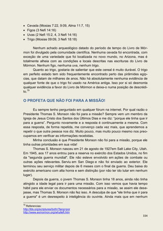 Cevada (Mosias 7:22, 9:09, Alma 11:7, 15)
     Figos (3 Nefi 14:16)
     Uvas (2 Nefi 15:2, 4, 3 Nefi 14:16)
     Trigo (Mosias 09:09, 3 Nefi 18:18)

       Nenhum achado arqueológico datado do período de tempo do Livro de Mór-
mon foi divulgado pela comunidade científica. Nenhuma cevada foi encontrada, com
exceção de uma variedade que foi localizada no novo mundo, no Arizona, mas é
totalmente alheia com as condições e locais descritas nas escrituras do Livro de
Mórmon. Nenhum figo, nenhuma uva, nenhum trigo.
       Quanto ao trigo, gostaria de salientar que este cereal é muito durável. O trigo
em perfeito estado tem sido frequentemente encontrado perto das pirâmides egíp-
cias, que datam de milhares de anos. Não há absolutamente nenhuma evidência de
qualquer fonte de que o trigo foi usado na América antiga. Isso por si só desmonta
qualquer evidência a favor do Livro de Mórmon e deixa-o numa posição de descrédi-
to.79

O PROFETA QUE NÃO FOI PARA A MISSÃO!

        Eu sempre tenho perguntado em qualquer fórum na internet. Por qual razão o
Presidente Thomas S. Monson não foi para a missão? Sempre vem um membro da
Igreja de Jesus Cristo dos Santos dos Últimos Dias e me diz: “porque ele tinha que ir
para a guerra”. Pergunto novamente e a resposta é continuamente a mesma. Com
essa resposta, de forma repetida, me convenço cada vez mais, que aprendemos a
repetir o que outra pessoa nos diz. Muito pouco, mas muito pouco mesmo nos preo-
cupamos em verificar as informações recebidas.
        Minha conclusão é que Presidente Monson não foi para a missão, porque ele
tinha outras prioridades em sua vida!
        Thomas S. Monson nasceu em 21 de agosto de 1927em Salt Lake City, Utah.
Em 1945, aos 17 anos entrou para a reserva no exército dos Estados Unidos, no fim
da "segunda guerra mundial". Ele não esteve envolvido em ações de combate ou
outras ações relevantes. Serviu em San Diego e não foi enviado ao exterior. Ele
terminou seu serviço militar depois de 6 meses com o final da guerra. Deu baixa do
exército americano com alta honra e sem distinção (por não ter ido lutar em nenhum
lugar).
        Depois da guerra, o jovem Thomas S. Monson tinha 18 anos, ainda não tinha
atingido a idade legal para ir para uma missão. Com isso vemos que havia tempo
hábil para ele enviar os documentos necessários para a missão, se assim ele dese-
jasse, mas Thomas S. Monson não fez isso. A desculpa de que "ele tinha que ir para
a guerra" é um desrespeito à inteligência do ouvinte. Ainda mais que em nenhum

79
   Referencias:
http://lds.org/scriptures/bofm?lang=por
http://www.exmormon.org/whyileft.htm
                                                                                  334
 