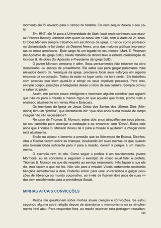 momento ele foi enviado para o campo de batalha. Ele nem sequer deixou o seu pa-
ís!
       Em 1947, ele foi para a Universidade de Utah, local onde conheceu sua espo-
sa Frances Beverly Johnson com quem se casou em 1948, com a idade de 21 anos.
O Élder Monson sempre trabalhou em escritórios da Igreja. Ensinou como professor
na Universidade, e foi diretor da Deseret News, uma das maiores gráficas impresso-
ras do oeste americano. Este cargo foi um legado de seu mentor, Mark E. Petersen
(foi Apóstolo da Igreja SUD). Neste trabalho de diretor teve a estreita colaboração de
Gordon B. Hinckley (foi Apóstolo e Presidente da Igreja SUD).
       O jovem Monson almejava ir além. Seus pensamentos não estavam na obra
missionária, ou serviço de proselitismo. Ele sabia que para galgar patamares mais
elevados dentro da hierarquia da igreja, precisava focar seus esforços em alguma
empresa da corporação. Tratou de estar no lugar certo, na hora certa. Ele trabalhou
com pessoas que iriam ajudá-lo a atingir os seus objetivos pessoais. Para isso,
sempre ocupou posições privilegiadas desde o início de sua carreira. Sempre provou
o sabor do poder.
       Assim, me parece pouco inteligente e insensato alguém acreditar que alguém
que não vai para a missão é menos digno do que aqueles que foram, (como visto e
ensinado atualmente em várias Alas e Estacas).
       Os membros da Igreja de Jesus Cristo dos Santos dos Últimos Dias (Mór-
mons) têm um “profeta”, que literalmente diz: “que dois anos numa missão de tempo
integral não são necessários”!
       No caso de Thomas S. Monson, estes dois anos atrapalhariam seus planos,
no seu caminho para alcançar a exaltação e se encontrar com "Deus". Estes dois
anos que Thomas S. Monson deixou de ir para a missão o ajudaram a chegar onde
está atualmente.
       Então eu aplaco e lamento a pressão que as lideranças de Estaca, Distritos,
Alas e Ramos fazem sobre as crianças, inculcando em suas mentes de que quando
elas tiverem idade suficiente para ir para a missão, devem ir porque é um manda-
mento.
       O exemplo vem do alto. Como seguir o profeta é um mandamento, jovens
Mórmons, eu os conclamo a seguirem o exemplo de vosso atual líder e profeta,
Thomas S. Monson no que diz respeito ao serviço missionário. Não façam o que ele
diz, mas façam o que ele fez. Não vão para a missão! Vocês certamente receberão
bênçãos semelhantes à dele. Poderão entrar para uma universidade e galgar posi-
ções de liderança no mundo corporativo, ao invés de ficarem dois anos de suas vi-
das sem recolhimento para a previdência Social.


MINHAS ATUAIS CONVICÇÕES

      Muitos me questionam sobre minhas atuais crenças e convicções. Se estou
seguindo alguma outra religião depois de abandonar o mormonismo ou se simples-
mente virei ateu. Para responder-lhes, eu resolvi escrever esta postagem ressaltan-
                                                                                  335
 