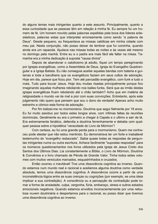 do alguns temas mais intrigantes quanto a este assunto. Principalmente, quanto a
essa curiosidade que as pessoas têm em relação à minha fé. Eu sempre fui um ho-
mem de fé. Um homem movido pelas palavras expelidas pela boca dos líderes ecle-
siásticos, palavras estas que interpretei erroneamente como sendo “a palavra de
Deus”. Desde pequeno, eu frequentava as missas católicas em minha cidade com
meu pai. Nesta conjunção, não posso deixar de lembrar que fui coroinha, quando
ainda era um rapazola. Ajudava nas missas todas as noites e às vezes até mesmo
no domingo pela manhã. Entre eu e o padre era mais fácil ele faltar na missa. Ta-
manha era a minha dedicação à suposta "causa divina".
        Depois de abandonar o catolicismo já adulto, fiquei um tempo peregrinando
por Igrejas evangélicas, como a Assembleia de Deus, Igreja do Evangelho Quadran-
gular e a Igreja Batista. Eu não conseguia aceitar aquelas bandas com bateria e gui-
tarras e toda a barulheira que os evangélicos faziam em seus cultos de adoração.
Hoje em dia, parece que ficou pior. Tem até pancadão evangélico, com funk e tudo o
mais. Tudo para louvar Jesus. Hoje dou muitas risadas principalmente porque fico
imaginando aquelas mulheres rebolando nos bailes funks. Será que as irmãs destas
igrejas evangélicas ficam rebolando até o chão também? Acho que em matéria de
religiosidade o mundo vai de mal a pior com suas convicções. Entretanto, após este
julgamento não quero que pensem que sou o dono da verdade! Apenas acho muito
estranho e cômico esta forma de adoração.
        Por fim batizei-me no mormonismo. Doutrina que segui fielmente por 18 anos.
Eu fui muito assíduo por todos estes longos anos, com ínfimas faltas às reuniões
dominicais. Geralmente eu era o primeiro a chegar à Capela e o ultimo a sair de lá.
Era extremamente fanático, defendia a doutrina ferrenhamente e debatia com qual-
quer pessoa sobre a hipotética “veracidade do Livro de Mórmon”!
        Com certeza, eu fui uma grande perda para o mormonismo. Quem me conhe-
ceu pode atestar que não estou mentindo. Eu demonstrava ter um forte e inabalável
testemunho do “evangelho restaurado”. Sabia quase todas as respostas de pergun-
tas intrigantes numa ou outra escritura. Achava facilmente "supostas respostas" para
os inúmeros questionamentos nos livros utilizados pela Igreja de Jesus Cristo dos
Santos dos Últimos Dias. Lia constantemente a Bíblia, o Livro de Mórmon, Doutrina
& Convênios e o livro chamado de Pérola de Grande Valor. Tinha todos estes volu-
mes com muitos versículos marcados, esquadrinhados e cruzados.
        Então ocorreu o inevitável! Tive uma dissonância cognitiva ao inverso. Quan-
do estamos num mundo real e racional e aceitamos alguma doutrina como verdade
absoluta, temos uma dissonância cognitiva. A dissonância ocorre a partir de uma
inconsistência lógica entre as suas crenças ou cognições (por exemplo, se uma ideia
implicar a sua contradição). A consciência ou a percepção de contradição pode to-
mar a forma de ansiedade, culpa, vergonha, fúria, embaraço, stress e outros estados
emocionais negativos. Quando estamos envoltos inconscientemente por uma nebu-
losa nuvem doutrinária e despertamos para o racional, eu posso dizer que tivemos
uma dissonância cognitiva ao inverso.


                                                                                336
 