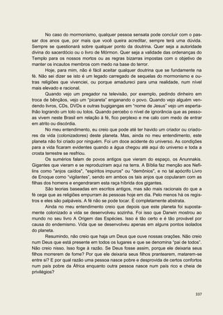 No caso do mormonismo, qualquer pessoa sensata pode concluir com o pas-
sar dos anos que, por mais que você queira acreditar, sempre terá uma dúvida.
Sempre se questionará sobre qualquer ponto da doutrina. Quer seja a autoridade
divina do sacerdócio ou o livro de Mórmon. Quer seja a validade das ordenanças do
Templo para os nossos mortos ou as regras bizarras impostas com o objetivo de
manter os incautos membros com medo na base do terror.
        Hoje, para mim, não é fácil aceitar qualquer doutrina que se fundamente na
fé. Não sei dizer se isto é um legado carregado de sequelas do mormonismo e ou-
tras religiões que vivenciei, ou porque amadureci para uma realidade, num nível
mais elevado e racional.
        Quando vejo um pregador na televisão, por exemplo, pedindo dinheiro em
troca de bênçãos, vejo um “picareta” enganando o povo. Quando vejo alguém ven-
dendo livros, CDs, DVDs e outras bugigangas em “nome de Jesus” vejo um esperta-
lhão logrando um tolo ou tolos. Quando percebo o nível de ignorância que as pesso-
as vivem neste Brasil em relação à fé, fico perplexo e me calo com medo de entrar
em atrito ou discórdia.
        No meu entendimento, eu creio que pode até ter havido um criador ou criado-
res da vida (colonizadores) deste planeta. Mas, ainda no meu entendimento, este
planeta não foi criado por ninguém. Foi um doce acidente do universo. As condições
para a vida ficaram evidentes quando a água chegou até aqui do universo e toda a
crosta terrestre se resfriou.
        Os sumérios falam de povos antigos que vieram do espaço, os Anunnakis.
Gigantes que vieram e se reproduziram aqui na terra. A Bíblia faz menção aos Nefi-
lins como "anjos caídos", "espíritos impuros" ou "demônios", e no tal apócrifo Livro
de Enoque como “vigilantes”, sendo em ambos os tais anjos que copularam com as
filhas dos homens e engendraram esta raça híbrida dos gigantes.
        São teorias baseadas em escritos antigos, mas são mais racionais do que a
fé cega que as religiões empurram às pessoas hoje em dia. Pelo menos há os regis-
tros e eles são palpáveis. A fé não se pode tocar. É completamente abstrata.
        Ainda no meu entendimento creio que depois que este planeta foi suposta-
mente colonizado a vida se desenvolveu sozinha. Foi isso que Darwin mostrou ao
mundo no seu livro A Origem das Espécies. Isso é tão certo e é tão provável por
causa do endemismo. Vida que se desenvolveu apenas em alguns pontos isolados
do planeta.
        Resumindo, não creio que haja um Deus que ouve nossas orações. Não creio
num Deus que está presente em todos os lugares e que se denomina “pai de todos”.
Não creio nisso. Isso foge à razão. Se Deus fosse assim, porque ele deixaria seus
filhos morrerem de fome? Por que ele deixaria seus filhos prantearem, matarem-se
entre si? E por qual razão uma pessoa nasce pobre e desprovida de certos confortos
num país pobre da África enquanto outra pessoa nasce num país rico e cheia de
privilégios?



                                                                                337
 
