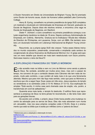 é Doutor Honorário em Direito da Universidade de Brigham Young. Ele foi premiado
como Doutor de honoris causa, doutor da Humane Letters pelaSalt Lake Community
College.
       Henry B. Eyring, conselheiro na primeira presidência da igreja SUD completou
um mestrado e doutorado em Administração de Empresas em Harvard, graduado na
Escola de Negócios. Depois disso ele resolveu ensinar, e encontrou uma vaga na
Escola de Graduação de Negócios, em Stanford.
       Dieter F. Utchdorf, o outro conselheiro na primeira presidência começou a es-
tudar engenharia mecânica na idade de 18 anos. Depois continuou Administração de
Empresas, em Colônia, Alemanha. Graduou-se no Institutpour l'Etude des métodos
de Direction de I'Entreprise, em Lausanne, Suíça, com um MBA. Ele também rece-
beru um doutorado honorário em Liderança Internacional da Brigham Young Univer-
sity.
       Resumindo, se a própria igreja SUD não crescer. Todos esses líderes treina-
dos no mundo corporativo, preservarão, conservarão e ampliarão cada centavo do
conglomerado de ativos financeiros da Multinacional Mórmon Inc.! A igreja será ape-
nas um mero detalhe que deverá ser mais bem reestruturado num futuro próximo.
Será esse mesmo o reino de Deus?3

A EXPLORAÇÃO FINANCEIRA DO TEMPLO MÓRMON!


E    u não acredito mais na bíblia e nem no Livro de Mórmon como sendo a palavra
     de Deus. Na verdade, acreditei por muitos anos nisso, mas com o passar do
tempo, me convenci de que o conteúdo desses dois Cânones não tem nada de ins-
pirado, muito pelo contrário, o que contém ali nada mais é do que uma ferramenta
alienista. Mesmo que para mim não faça mais sentido, creio que para os Mórmons a
escritura que cito a seguir faça: Duas vezes em três anos, Jesus expulsou do templo
os vendedores e os cambistas (João 2:13-16; Mateus 21:12-13). Sua explicação foi
simples: "Está escrito: A minha casa será chamada casa de oração; vós, porém, a
transformais em covil de salteadores."
       Quarenta anos mais tarde, o templo foi destruído. O edifício físico que repre-
sentava a presença de Deus na terra jamais foi reconstruído, e não teria mais valor
para as gerações futuras.
       De acordo com a bíblia, o próprio Jesus Cristo havia predito uma mudança no
centro da adoração para os servos de Deus. Eles não mais adorariam num monte
em Jerusalém, mas nos seus próprios corações (João 4:19-24). Esse é o ensina-
mento que está na bíblia que é aceita por milhões como a “palavra de Deus”.

3
 Referencias para a adaptação e elaboração do texto.
ExMormon.org
http://pt.mormonwiki.com/Thomas_S._Monson#Servi.C3.A7o_militar.2C_educa.C3.A7.C3.A3o_e_carr
eira
http://www.jeremiahfilms.com/secretworldmormonism/
http://pt.mormonwiki.com

                                                                                         33
 