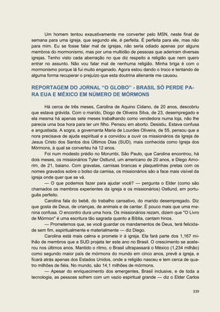 Um homem tentou exaustivamente me converter pelo MSN, neste final de
semana para uma igreja, que segundo ele, é perfeita. É perfeita para ele, mas não
para mim. Eu se fosse falar mal de igrejas, não seria odiado apenas por alguns
membros do mormonismo, mas por uma multidão de pessoas que aderiram diversas
igrejas. Tenho visto cada aberração no que diz respeito a religião que nem quero
entrar no assunto. Não vou falar mal de nenhuma religião. Minha briga é com o
mormonismo porque lá fui muito enganado. Agora estou dando o troco e tentando de
alguma forma recuperar o prejuízo que esta doutrina alienante me causou.

REPORTAGEM DO JORNAL “O GLOBO” - BRASIL SÓ PERDE PA-
RA EUA E MÉXICO EM NÚMERO DE MÓRMONS

       Há cerca de três meses, Carolina de Aquino Cidano, de 20 anos, descobriu
que estava grávida. Com o marido, Diogo de Oliveira Silva, de 23, desempregado e
ela mesma há apenas sete meses trabalhando como vendedora numa loja, não lhe
parecia uma boa hora para ter um filho. Pensou em aborto. Desistiu. Estava confusa
e angustiada. A sogra, a governanta Maria de Lourdes Oliveira, de 55, pensou que a
nora precisava de ajuda espiritual e a convidou a ouvir os missionários da Igreja de
Jesus Cristo dos Santos dos Últimos Dias (SUD), mais conhecida como Igreja dos
Mórmons, à qual se converteu há 12 anos.
       Foi num modesto prédio no Morumbi, São Paulo, que Carolina encontrou, há
dois meses, os missionários Tyler Ostlund, um americano de 20 anos, e Diego Amo-
rim, de 21, baiano. Com gravatas, camisas brancas e plaquetinhas pretas com os
nomes gravados sobre o bolso da camisa, os missionários são a face mais visível da
igreja onde quer que se vá.
       — O que podemos fazer para ajudar você? — pergunta o Elder (como são
chamados os membros experientes da igreja e os missionários) Ostlund, em portu-
guês perfeito.
       Carolina fala do bebê, do trabalho cansativo, do marido desempregado. Diz
que gosta de Deus, de crianças, de animais e de cantar. É pouco mais que uma me-
nina confusa. O encontro dura uma hora. Os missionários rezam, dizem que "O Livro
de Mórmon" é uma escritura tão sagrada quanto a Bíblia, cantam hinos.
       — Prometemos que, se você guardar os mandamentos de Deus, terá felicida-
de sem fim, espiritualmente e materialmente — diz Diego.
       Carolina está mais calma e promete ir à igreja. Ela fará parte dos 1,167 mi-
lhão de membros que a SUD projeta ter este ano no Brasil. O crescimento se acele-
rou nos últimos anos. Mantido o ritmo, o Brasil ultrapassará o México (1,234 milhão)
como segundo maior país de mórmons do mundo em cinco anos, prevê a igreja, e
ficará atrás apenas dos Estados Unidos, onde a religião nasceu e tem cerca de qua-
tro milhões de fiéis. No mundo, são 14,1 milhões de mórmons.
       — Apesar do enriquecimento dos emergentes, Brasil inclusive, e de toda a
tecnologia, as pessoas sofrem com um vazio espiritual grande — diz o Elder Carlos


                                                                                339
 