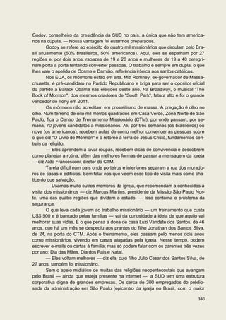 Godoy, conselheiro da presidência da SUD no país, a única que não tem america-
nos na cúpula. — Nossa vantagem foi estarmos preparados.
        Godoy se refere ao exército de quatro mil missionários que circulam pelo Bra-
sil anualmente (50% brasileiros, 50% americanos). Aqui, eles se espalham por 27
regiões e, por dois anos, rapazes de 19 a 26 anos e mulheres de 19 a 40 peregri-
nam porta a porta tentando converter pessoas. O trabalho é sempre em dupla, o que
lhes vale o apelido de Cosme e Damião, referência irônica aos santos católicos.
        Nos EUA, os mórmons estão em alta. Mitt Romney, ex-governador de Massa-
chusetts, é pré-candidato no Partido Republicano e briga para ser o opositor oficial
do partido a Barack Obama nas eleições deste ano. Na Broadway, o musical "The
Book of Mormon", dos mesmos criadores de "South Park", fatura alto e foi o grande
vencedor do Tony em 2011.
        Os mórmons não acreditam em proselitismo de massa. A pregação é olho no
olho. Num terreno de oito mil metros quadrados em Casa Verde, Zona Norte de São
Paulo, fica o Centro de Treinamento Missionário (CTM), por onde passam, por se-
mana, 70 jovens candidatos a missionários. Ali, por três semanas (os brasileiros) ou
nove (os americanos), recebem aulas de como melhor convencer as pessoas sobre
o que diz "O Livro de Mórmon" e o retorno à terra de Jesus Cristo, fundamentos cen-
trais da religião.
        — Eles aprendem a lavar roupas, recebem dicas de convivência e descobrem
como planejar a rotina, além das melhores formas de passar a mensagem da igreja
— diz Aldo Francesconi, diretor do CTM.
        Tarefa difícil num país onde porteiros e interfones separam a rua dos morado-
res de casas e edifícios. Sem falar nos que veem esse tipo de visita mais como cha-
tice do que salvação.
        — Usamos muito outros membros da igreja, que recomendam a conhecidos a
visita dos missionários — diz Marcus Martins, presidente da Missão São Paulo Nor-
te, uma das quatro regiões que dividem o estado. — Isso contorna o problema da
segurança.
        O que leva cada jovem ao trabalho missionário — um treinamento que custa
US$ 500 e é bancado pelas famílias — vai da curiosidade à ideia de que aquilo vai
melhorar suas vidas. É o que pensa a dona de casa Luzi Vandete dos Santos, de 46
anos, que há um mês se despediu aos prantos do filho Jonathan dos Santos Silva,
de 24, na porta do CTM. Após o treinamento, eles passam pelo menos dois anos
como missionários, vivendo em casas alugadas pela igreja. Nesse tempo, podem
escrever e-mails ou cartas à família, mas só podem falar com os parentes três vezes
por ano: Dia das Mães, Dia dos Pais e Natal.
        — Eles voltam melhores — diz ela, cujo filho Julio Cesar dos Santos Silva, de
27 anos, também foi missionário.
        Sem o apelo midiático de muitas das religiões neopentecostais que avançam
pelo Brasil — ainda que esteja presente na internet —, a SUD tem uma estrutura
corporativa digna de grandes empresas. Os cerca de 300 empregados do prédio-
sede da administração em São Paulo (epicentro da igreja no Brasil, com o maior

                                                                                 340
 