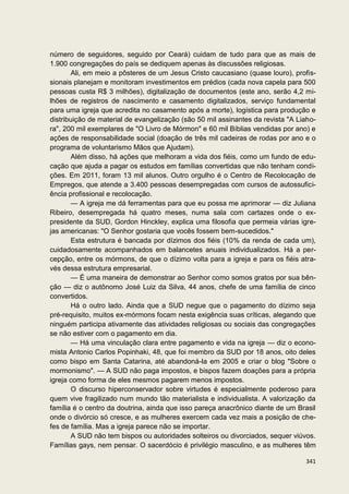 número de seguidores, seguido por Ceará) cuidam de tudo para que as mais de
1.900 congregações do país se dediquem apenas às discussões religiosas.
        Ali, em meio a pôsteres de um Jesus Cristo caucasiano (quase louro), profis-
sionais planejam e monitoram investimentos em prédios (cada nova capela para 500
pessoas custa R$ 3 milhões), digitalização de documentos (este ano, serão 4,2 mi-
lhões de registros de nascimento e casamento digitalizados, serviço fundamental
para uma igreja que acredita no casamento após a morte), logística para produção e
distribuição de material de evangelização (são 50 mil assinantes da revista "A Liaho-
ra", 200 mil exemplares de "O Livro de Mórmon" e 60 mil Bíblias vendidas por ano) e
ações de responsabilidade social (doação de três mil cadeiras de rodas por ano e o
programa de voluntarismo Mãos que Ajudam).
        Além disso, há ações que melhoram a vida dos fiéis, como um fundo de edu-
cação que ajuda a pagar os estudos em famílias convertidas que não tenham condi-
ções. Em 2011, foram 13 mil alunos. Outro orgulho é o Centro de Recolocação de
Empregos, que atende a 3.400 pessoas desempregadas com cursos de autossufici-
ência profissional e recolocação.
        — A igreja me dá ferramentas para que eu possa me aprimorar — diz Juliana
Ribeiro, desempregada há quatro meses, numa sala com cartazes onde o ex-
presidente da SUD, Gordon Hinckley, explica uma filosofia que permeia várias igre-
jas americanas: "O Senhor gostaria que vocês fossem bem-sucedidos."
        Esta estrutura é bancada por dízimos dos fiéis (10% da renda de cada um),
cuidadosamente acompanhados em balancetes anuais individualizados. Há a per-
cepção, entre os mórmons, de que o dízimo volta para a igreja e para os fiéis atra-
vés dessa estrutura empresarial.
        — É uma maneira de demonstrar ao Senhor como somos gratos por sua bên-
ção — diz o autônomo José Luiz da Silva, 44 anos, chefe de uma família de cinco
convertidos.
        Há o outro lado. Ainda que a SUD negue que o pagamento do dízimo seja
pré-requisito, muitos ex-mórmons focam nesta exigência suas críticas, alegando que
ninguém participa ativamente das atividades religiosas ou sociais das congregações
se não estiver com o pagamento em dia.
        — Há uma vinculação clara entre pagamento e vida na igreja — diz o econo-
mista Antonio Carlos Popinhaki, 48, que foi membro da SUD por 18 anos, oito deles
como bispo em Santa Catarina, até abandoná-la em 2005 e criar o blog "Sobre o
mormonismo". — A SUD não paga impostos, e bispos fazem doações para a própria
igreja como forma de eles mesmos pagarem menos impostos.
        O discurso hiperconservador sobre virtudes é especialmente poderoso para
quem vive fragilizado num mundo tão materialista e individualista. A valorização da
família é o centro da doutrina, ainda que isso pareça anacrônico diante de um Brasil
onde o divórcio só cresce, e as mulheres exercem cada vez mais a posição de che-
fes de família. Mas a igreja parece não se importar.
        A SUD não tem bispos ou autoridades solteiros ou divorciados, sequer viúvos.
Famílias gays, nem pensar. O sacerdócio é privilégio masculino, e as mulheres têm

                                                                                 341
 