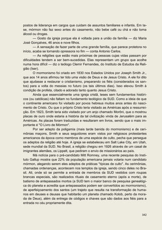 postos de liderança em cargos que cuidam de assuntos familiares e infantis. Em te-
se, mórmon não faz sexo antes do casamento, não bebe café ou chá e não toma
álcool ou drogas.
         — Gosto da igreja porque ela é voltada para a união da família — diz Maria
José Gonçalves, 46 anos e nove filhos.
         — A sensação de fazer parte de uma grande família, que parece protetora no
início, acaba se tornando opressora no fim — conta Antonio Carlos.
         — As religiões que estão mais próximas de pessoas cujas vidas passam por
dificuldades tendem a ser bem-sucedidas. Elas representam um grupo que acolhe
numa hora difícil — diz o teólogo Clemir Fernandes, do Instituto de Estudos da Reli-
gião (Iser).
         O mormonismo foi criado em 1830 nos Estados Unidos por Joseph Smith Jr.,
que aos 14 anos afirmou ter tido uma visão de Deus e de Jesus Cristo. A ele foi dito
que ajudasse a restaurar o cristianismo, preparando os fiéis (considerados os san-
tos) para a volta do messias no futuro (os tais últimos dias). Isso elevou Smith à
condição de profeta, citado e adorado tanto quanto Jesus Cristo.
         Ainda que essencialmente uma igreja cristã, teses sem fundamentos históri-
cos (ou católicas) não faltam no fundamento teológico da SUD. Como a ideia de que
o continente americano foi visitado por povos hebreus muitos anos antes do nasci-
mento de Cristo. Ou que o próprio Cristo teria visitado as Américas após a ressurrei-
ção. Em 1823, Smith teria sido visitado por um anjo chamado Morôni, que o mostrou
placas de ouro onde estaria a história da tal civilização vinda de Jerusalém para as
Américas. As placas foram traduzidas e resultaram em livros, sendo que o mais im-
portante é "O Livro de Mórmon".
         Por ser adepto da poligamia (mais tarde banida do mormonismo) e de ceri-
mônias maçons, Smith e seus seguidores eram vistos por religiosos protestantes
americanos da época como membros de uma espécie de culto, pecha que persegue
os adeptos da religião até hoje. A igreja se estabeleceu em Salt Lake City, em Utah,
sede mundial da SUD. No Brasil, a religião chegou em 1926 através de um casal de
imigrantes alemães, os Lippelt, que pediram o envio de missionários ao país.
         Má notícia para o pré-candidato Mitt Romney, uma recente pesquisa do Insti-
tuto Gallup mostra que 22% da população americana jamais votaria num candidato
mórmon, alegando serem eles adeptos de práticas "típicas de culto". As cerimônias,
chamadas ordenanças, acontecem nos templos da igreja, sendo cinco deles no Bra-
sil. Ali, onde só se permite a entrada de membros da SUD vestidos com roupas
brancas especiais, são realizados rituais de casamento eterno (após a morte), de
batismo de antepassados mortos (a SUD tem o maior banco de pesquisa genealógi-
ca do planeta e acredita que antepassados podem ser convertidos ao mormonismo),
de aperfeiçoamento dos santos (um trajeto que resulta na transformação de huma-
nos em deuses e deusas que habitarão um planeta chamado Kolob, perto da mora-
da de Deus), além da entrega de códigos e chaves que são dados aos fiéis para a
entrada no céu propriamente dita.


                                                                                 342
 
