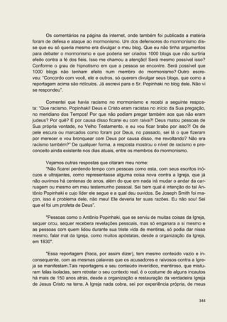 Os comentários na página da internet, onde também foi publicada a matéria
foram de defesa e ataque ao mormonismo. Um dos defensores do mormonismo dis-
se que eu só queria mesmo era divulgar o meu blog. Que eu não tinha argumentos
para debater o mormonismo e que poderia ser criados 1000 blogs que não surtiria
efeito contra a fé dos fiéis. Isso me chamou a atenção! Será mesmo possível isso?
Conforme o grau de hipnotismo em que a pessoa se encontre. Será possível que
1000 blogs não tenham efeito num membro do mormonismo? Outro escre-
veu: “Concordo com você, ele e outros, só querem divulgar seus blogs, que como a
reportagem acima são ridículos. Já escrevi para o Sr. Popinhaki no blog dele. Não vi
se respondeu”.

       Comentei que havia racismo no mormonismo e recebi a seguinte respos-
ta: “Que racismo, Popinhaki! Deus e Cristo eram racistas no início da Sua pregação,
no meridiano dos Tempos! Por que não podiam pregar também aos que não eram
judeus? Por quê? E por causa disso ficarei eu com raiva?! Deus matou pessoas de
Sua própria vontade, no Velho Testamento, e eu vou ficar brabo por isso?! Os de
pele escura ou marcados como foram por Deus, no passado, sei lá o que fizeram
por merecer e vou bronquear com Deus por causa disso, me revoltando? Não era
racismo também?” De qualquer forma, a resposta mostrou o nível de racismo e pre-
conceito ainda existente nos dias atuais, entre os membros do mormonismo.

       Vejamos outras respostas que citaram meu nome:
       “Não ficarei perdendo tempo com pessoas como esta, com seus escritos inó-
cuos e ultrajantes, como representasse alguma coisa nova contra a Igreja, que já
não ouvimos há centenas de anos, além do que em nada irá mudar o andar da car-
ruagem ou mesmo em meu testemunho pessoal. Sei bem qual é intenção do tal An-
tônio Popinhaki e cujo líder ele segue e a qual deu ouvidos. Se Joseph Smith foi ma-
çon, isso é problema dele, não meu! Ele deveria ter suas razões. Eu não sou! Sei
que el foi um profeta de Deus”.

      "Pessoas como o Antônio Popinhaki, que se serviu de muitas coisas da Igreja,
sequer orou, sequer recebera revelações pessoais, mas só enganara a si mesmo e
as pessoas com quem lidou durante sua triste vida de mentiras, só podia dar nisso
mesmo, falar mal da Igreja, como muitos apóstatas, desde a organização da Igreja,
em 1830".

       "Essa reportagem (fraca, por assim dizer), tem mesmo conteúdo vazio e in-
consequente, com as mesmas palavras que os acusadores e raivosos contra a Igre-
ja se manifestam.Tais reportagens e seu conteúdo inverídico, mentiroso, que mistu-
ram falas isoladas, sem retratar o seu contexto real, é o costume de alguns incautos
há mais de 150 anos atrás, desde a organização e restauração da verdadeira Igreja
de Jesus Cristo na terra. A Igreja nada cobra, sei por experiência própria, de meus


                                                                                344
 
