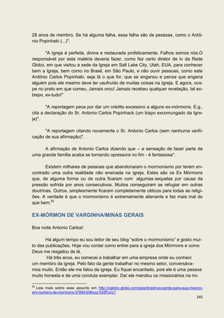 28 anos de membro. Se há alguma falha, essa falha são de pessoas, como o Antô-
nio Popinhaki (...)".

       "A Igreja é perfeita, divina e restaurada profeticamente. Falhos somos nós.O
responsável por esta matéria deveria fazer, como fez certo diretor de tv da Rede
Globo, em que visitou a sede da Igreja em Salt Lake City, Utah, EUA, para conhecer
bem a Igreja, bem como no Brasil, em São Paulo, e não ouvir pessoas, como este
Antônio Carlos Popinhaki, seja lá o que for, que se enganou e pensa que engana
alguém pois ele mesmo deve ter usufruído de muitas coisas na Igreja. E agora, cos-
pe no prato em que comeu. Jamais orou! Jamais recebeu qualquer revelação, tal ex-
bispo, ex-tudo!"

       "A reportagem peca por dar um crédito excessivo a alguns ex-mórmons. E.g.,
cita a declaração do Sr. Antonio Carlos Popinhack (um bispo excomungado da Igre-
ja)".

      "A reportagem citando novamente o Sr. Antonio Carlos (sem nenhuma verifi-
cação de sua afirmação)".

      A afirmação de Antonio Carlos dizendo que – a sensação de fazer parte de
uma grande família acaba se tornando opressora no fim - é fantasiosa".

       Existem milhares de pessoas que abandonaram o mormonismo por terem en-
contrado uma outra realidade não ensinada na igreja. Estes são os Ex Mórmons
que, de alguma forma ou de outra ficaram com algumas sequelas por causa da
pressão sofrida por anos consecutivos. Muitos conseguiram se refugiar em outras
doutrinas. Outros, simplesmente ficaram completamente céticos para todas as religi-
ões. A verdade é que o mormonismo é extremamente alienante e faz mais mal do
que bem.82

EX-MÓRMON DE VARGINHA/MINAS GERAIS

Boa noite Antonio Carlos!

       Há algum tempo eu sou leitor de seu blog “sobre o mormonismo” e gosto mui-
to das publicações. Hoje vou contar como entrei para a igreja dos Mórmons e como
Deus me resgatou de lá.
       Há três anos, eu comecei a trabalhar em uma empresa onde eu conheci
um membro da igreja. Pelo fato da gente trabalhar no mesmo setor, conversáva-
mos muito. Então ele me falou da igreja. Eu fiquei encantado, pois ele é uma pessoa
muito honesta e de uma conduta exemplar. Daí ele mandou os missionários na mi-

82
  Leia mais sobre esse assunto em http://oglobo.globo.com/pais/brasil-so-perde-para-eua-mexico-
em-numero-de-mormons-3789430#ixzz1l3dPunc1
                                                                                           345
 