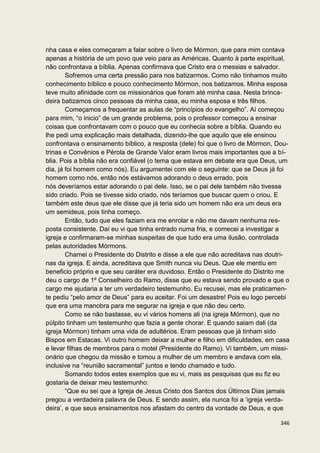 nha casa e eles começaram a falar sobre o livro de Mórmon, que para mim contava
apenas a história de um povo que veio para as Américas. Quanto à parte espiritual,
não confrontava a bíblia. Apenas confirmava que Cristo era o messias e salvador.
        Sofremos uma certa pressão para nos batizarmos. Como não tínhamos muito
conhecimento bíblico e pouco conhecimento Mórmon, nos batizamos. Minha esposa
teve muito afinidade com os missionários que foram até minha casa. Nesta brinca-
deira batizamos cinco pessoas da minha casa, eu minha esposa e três filhos.
        Começamos a frequentar as aulas de “princípios do evangelho”. Aí começou
para mim, “o inicio” de um grande problema, pois o professor começou a ensinar
coisas que confrontavam com o pouco que eu conhecia sobre a bíblia. Quando eu
lhe pedi uma explicação mais detalhada, dizendo-lhe que aquilo que ele ensinou
confrontava o ensinamento bíblico, a resposta (dele) foi que o livro de Mórmon, Dou-
trinas e Convênios e Pérola de Grande Valor eram livros mais importantes que a bí-
blia. Pois a bíblia não era confiável (o tema que estava em debate era que Deus, um
dia, já foi homem como nós). Eu argumentei com ele o seguinte: que se Deus já foi
homem como nós, então nós estávamos adorando o deus errado, pois
nós deveríamos estar adorando o pai dele. Isso, se o pai dele também não tivesse
sido criado. Pois se tivesse sido criado, nós teríamos que buscar quem o criou. E
também este deus que ele disse que já teria sido um homem não era um deus era
um semideus, pois tinha começo.
        Então, tudo que eles faziam era me enrolar e não me davam nenhuma res-
posta consistente. Daí eu vi que tinha entrado numa fria, e comecei a investigar a
igreja e confirmaram-se minhas suspeitas de que tudo era uma ilusão, controlada
pelas autoridades Mórmons.
        Chamei o Presidente do Distrito e disse a ele que não acreditava nas doutri-
nas da igreja. E ainda, acreditava que Smith nunca viu Deus. Que ele mentiu em
beneficio próprio e que seu caráter era duvidoso. Então o Presidente do Distrito me
deu o cargo de 1º Conselheiro do Ramo, disse que eu estava sendo provado e que o
cargo me ajudaria a ter um verdadeiro testemunho. Eu recusei, mas ele praticamen-
te pediu “pelo amor de Deus” para eu aceitar. Foi um desastre! Pois eu logo percebi
que era uma manobra para me segurar na igreja e que não deu certo.
        Como se não bastasse, eu vi vários homens ali (na igreja Mórmon), que no
púlpito tinham um testemunho que fazia a gente chorar. E quando saiam dali (da
igreja Mórmon) tinham uma vida de adultérios. Eram pessoas que já tinham sido
Bispos em Estacas. Vi outro homem deixar a mulher e filho em dificuldades, em casa
e levar filhas de membros para o motel (Presidente do Ramo). Vi também, um missi-
onário que chegou da missão e tomou a mulher de um membro e andava com ela,
inclusive na “reunião sacramental” juntos e tendo chamado e tudo.
        Somando todos estes exemplos que eu vi, mais as pesquisas que eu fiz eu
gostaria de deixar meu testemunho:
        “Que eu sei que a Igreja de Jesus Cristo dos Santos dos Últimos Dias jamais
pregou a verdadeira palavra de Deus. E sendo assim, ela nunca foi a ‘igreja verda-
deira’, e que seus ensinamentos nos afastam do centro da vontade de Deus, e que

                                                                                346
 