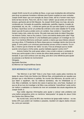 Joseph Smith nunca foi um profeta de Deus, e que suas revelações são artimanhas
para levar as pessoas honestas e idôneas para ficarem sujeitas as suas vontades.
Joseph Smith disse: que com exceção de Jesus Cristo. ele foi o homem mais impor-
tante da face da terra. Para mim, ele foi o maior ‘safado’ que já existiu em todos os
tempos, ganhando até do Edir Macedo. Se Joseph Smith fosse vivo hoje, ele seria
condenado por: formação de quadrilha, estelionato, pedofilia, bigamia, invasão de
propriedade, etc, etc, etc... e ainda tem gente que diz que este sujeito é um profeta
de Deus. Qual Deus vai ter um profeta tão ordinário como este cidadão foi? E ainda
dizem que ele foi para a prisão como um cordeiro. Que cordeiro o “escambau”! O
homem matou dois, antes de morrer. Ele está mais para bode do diabo! Desculpe-
me Antonio Carlos, mas eu fico maluco. Como uma estória desta pode colar? Hoje
estamos no tempo da internet. É uma facilidade para qualquer um investigar as coi-
sas. E os membros Mórmons continuam usando a viseira que seus líderes colocam
nos seus olhos. O Presidente do Ramo disse para eu investigar dentro dos livros da
igreja. É como pedir a um criminoso para levantar provas contra si mesmo. Ou en-
tão, o mesmo que te chamar de ‘otário’ na cara. Fora as ameaças que eu recebi
quando comuniquei a minha saída, quanta maldição jogaram contra mim?"
        Antonio Carlos! Se você quiser editar o meu e-mail e colocar o conteúdo de
forma que venha ajudar a tirar a venda dos olhos deste pessoal, você tem toda li-
berdade. E que você continue com seu blog, pois ele é uma referência para ajudar
as pessoas a se libertar do mormonismo!
Obrigado.
Aguinaldo Sanches
Ex-Mórmon de Varginha/Minas Gerais

SER MÓRMON É SER FELIZ?

       “Ser Mórmon é ser feliz!” Esta é uma frase muito usada pelos membros da
Igreja de Jesus Cristo dos Santos dos Últimos Dias, principalmente por aqueles que
pensam que a vida Mórmon é perfeita. No mundo dos Mórmons, de acordo com o
que falam e espalham, não há violência doméstica, não há infidelidade ou ví-
cios. Mas a realidade, na maioria dos casos é apenas isso, uma frase. Qualquer um
que se dê ao luxo de investigar a tal Sião e seu ambiente “maravilhoso” pode conhe-
cer melhor a realidade e a maneira de viver em sociedade dos atuais seguidores de
Joseph Smith Jr.
       Aqui estão algumas informações para ajudar a colocar este problema sob
uma melhor perspectiva entre os membros “abençoados” da Igreja de Jesus Cristo
dos Santos dos Últimos Dias:
       No mundo todo, cerca de 80% dos membros da Igreja estão inativos – os res-
tantes 20% que podem ser medidos e pesados, resultam em alguns dados chocan-
tes, como por exemplo:



                                                                                  347
 