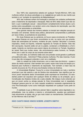 Dos 100% dos casamentos selados em qualquer Templo Mórmon, 80% das
mulheres sofrem de abuso psicológico e ou negligência por parte do seu marido que
também é um “portador do sacerdócio de Melquisedeque”.
        90% das mulheres sofrem de frustração e precisam de cuidados profissionais
para o tratamento de depressão e decepção. Mais de 65% delas dizem que não sa-
bem o que é satisfação sexual – desconhecem completamente temas atuais e pre-
sentes sobre sexualidade e se sentem como uma máquina de reprodução, que não
precisam ser apreciadas ou entendidas.
        Uma grande maioria dos homens selados no templo tem relações sexuais al-
ternadas com amantes. Sendo essa prática, plenamente compreendida e justificada
por seus irmãos, os portadores do sacerdócio.
        Em duas Estacas que eu pertencia, já houve casos envolvendo os Presiden-
tes dessas Estacas em que foram encontrados no ato, na cama com sua amante.
Estes são exemplares de homens, modelos de pais, maridos "altruístas" e homens
inspirados, cheios do Espírito, visitantes regulares do Templo do Senhor. Eles não
têm escrúpulos. Quando estão em pé no púlpito, condenam a infidelidade e a forni-
cação. Instando os membros para serem dignos de entrarem no Templo. Questiono
às vezes! Será que muitas vezes, não encontraremos estes homens, no Templo,
ainda com o calor do corpo da sua amante sobre eles?
        No outro lado, as mulheres estão sob uma pressão social gerada e justificada
principalmente pela... Adivinhem? Pelas próprias mulheres. Por elas mesmas. O pior
é que elas não conseguem entender e nem ver a realidade.
        Utah é o estado da União Americana, com a maior taxa de divórcio – quase o
dobro da média nacional. Utah também tem quatro vezes mais horas de terapia pro-
fissional para mulheres e tratamento de depressão. Tem também a maior taxa de
suicídio de jovens de 16 a 30 anos dos Estados Unidos da América.
        A Universidade Brigham Young foi a única Universidade em todo o território
americano que não assinou a ata de direitos dos estudantes. Isso significa que ne-
nhum jovem estudante desta Universidade pode expressar-se livremente. Os estu-
dantes podem ser expulsos sem qualquer direito de defesa ou de proteção, que a
Constituição dos Estados Unidos dá a cada cidadão. Me indigna muito entender por
que um jovem sonha ou almeja estudar lá. Esta Universidade nem é respeitada.
Qualquer pessoa para ter um certo respeito acadêmico necessita urgentemente de
uma Pós-Graduação numa outra instituição respeitada em qualquer outra parte do
mundo.
        A realidade é que os Mórmons adoram falar e espalhar sobre dignidade e es-
piritualidade, mas na prática a maioria e, principalmente, aqueles que participam
mais ativamente na Igreja, são os que mais violam os mandamentos. Definitivamen-
te! Ser Mórmon não é ser feliz.83

NÃO CANTO MAIS HINOS SOBRE JOSEPH SMITH!

83
     Postado por LAL - Disponível em: http://unicayverdaderaverdad.blogspot.com/
                                                                                   348
 