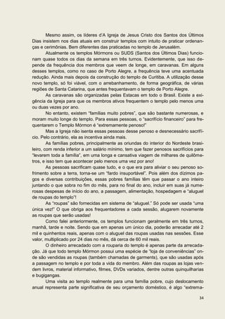 Mesmo assim, os líderes d’A Igreja de Jesus Cristo dos Santos dos Últimos
Dias insistem nos dias atuais em construir templos com intuito de praticar ordenan-
ças e cerimônias. Bem diferentes das praticadas no templo de Jerusalém.
        Atualmente os templos Mórmons ou SUDS (Santos dos Últimos Dias) funcio-
nam quase todos os dias da semana em três turnos. Evidentemente, que isso de-
pende da frequência dos membros que veem de longe, em caravanas. Em alguns
desses templos, como no caso de Porto Alegre, a frequência teve uma acentuada
redução. Ainda mais depois da construção do templo de Curitiba. A utilização desse
novo templo, só foi viável, com o arrebanhamento, de forma geográfica, de várias
regiões de Santa Catarina, que antes frequentavam o templo de Porto Alegre.
        As caravanas são organizadas pelas Estacas em todo o Brasil. Existe a exi-
gência da Igreja para que os membros ativos frequentem o templo pelo menos uma
ou duas vezes por ano.
        No entanto, existem “famílias muito pobres”, que são bastante numerosas, e
moram muito longe do templo. Para essas pessoas, o “sacrifício financeiro” para fre-
quentarem o Templo Mórmon é “extremamente penoso!”
        Mas a Igreja não isenta essas pessoas desse penoso e desnecessário sacrifí-
cio. Pelo contrário, ela as incentiva ainda mais.
        As famílias pobres, principalmente as oriundas do interior do Nordeste brasi-
leiro, com renda inferior a um salário mínimo, tem que fazer penosos sacrifícios para
“levarem toda a família”, em uma longa e cansativa viagem de milhares de quilôme-
tros, e isso tem que acontecer pelo menos uma vez por ano!
        As pessoas sacrificam quase tudo, e o que era para aliviar o seu penoso so-
frimento sobre a terra, torna-se um “fardo insuportável”. Pois além dos dízimos pa-
gos e diversas contribuições, essas pobres famílias têm que passar o ano inteiro
juntando o que sobra no fim do mês, para no final do ano, incluir em suas já nume-
rosas despesas de início do ano, a passagem, alimentação, hospedagem e “aluguel
de roupas do templo”!
        As “roupas” são fornecidas em sistema de “aluguel.” Só pode ser usada “uma
única vez!” O que obriga aos frequentadores a cada sessão, alugarem novamente
as roupas que serão usadas!
        Como falei anteriormente, os templos funcionam geralmente em três turnos,
manhã, tarde e noite. Sendo que em apenas um único dia, poderão arrecadar até 2
mil e quinhentos reais, apenas com o aluguel das roupas usadas nas sessões. Esse
valor, multiplicado por 24 dias no mês, dá cerca de 60 mil reais.
        O dinheiro arrecadado com a rouparia do templo é apenas parte da arrecada-
ção. Já que todo templo Mórmon possui uma espécie de “loja de conveniências” on-
de são vendidas as roupas (também chamadas de garments), que são usadas após
a passagem no templo e por toda a vida do membro. Além das roupas as lojas ven-
dem livros, material informativo, filmes, DVDs variados, dentre outras quinquilharias
e bugigangas.
        Uma visita ao templo realmente para uma família pobre, cujo deslocamento
anual representa parte significativa de seu orçamento doméstico, é algo “extrema-

                                                                                  34
 