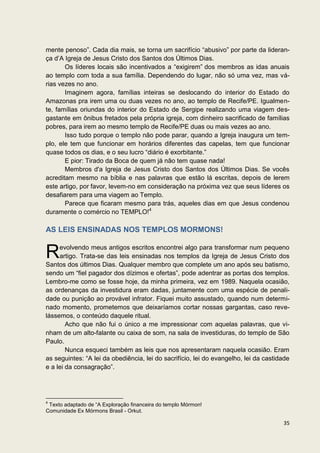 mente penoso”. Cada dia mais, se torna um sacrifício “abusivo” por parte da lideran-
ça d’A Igreja de Jesus Cristo dos Santos dos Últimos Dias.
       Os líderes locais são incentivados a “exigirem” dos membros as idas anuais
ao templo com toda a sua família. Dependendo do lugar, não só uma vez, mas vá-
rias vezes no ano.
       Imaginem agora, famílias inteiras se deslocando do interior do Estado do
Amazonas pra irem uma ou duas vezes no ano, ao templo de Recife/PE. Igualmen-
te, famílias oriundas do interior do Estado de Sergipe realizando uma viagem des-
gastante em ônibus fretados pela própria igreja, com dinheiro sacrificado de famílias
pobres, para irem ao mesmo templo de Recife/PE duas ou mais vezes ao ano.
       Isso tudo porque o templo não pode parar, quando a Igreja inaugura um tem-
plo, ele tem que funcionar em horários diferentes das capelas, tem que funcionar
quase todos os dias, e o seu lucro “diário é exorbitante.”
       E pior: Tirado da Boca de quem já não tem quase nada!
       Membros d'a Igreja de Jesus Cristo dos Santos dos Últimos Dias. Se vocês
acreditam mesmo na bíblia e nas palavras que estão lá escritas, depois de lerem
este artigo, por favor, levem-no em consideração na próxima vez que seus líderes os
desafiarem para uma viagem ao Templo.
       Parece que ficaram mesmo para trás, aqueles dias em que Jesus condenou
duramente o comércio no TEMPLO!4

AS LEIS ENSINADAS NOS TEMPLOS MORMONS!


R    evolvendo meus antigos escritos encontrei algo para transformar num pequeno
     artigo. Trata-se das leis ensinadas nos templos da Igreja de Jesus Cristo dos
Santos dos últimos Dias. Qualquer membro que complete um ano após seu batismo,
sendo um “fiel pagador dos dízimos e ofertas”, pode adentrar as portas dos templos.
Lembro-me como se fosse hoje, da minha primeira, vez em 1989. Naquela ocasião,
as ordenanças da investidura eram dadas, juntamente com uma espécie de penali-
dade ou punição ao provável infrator. Fiquei muito assustado, quando num determi-
nado momento, prometemos que deixaríamos cortar nossas gargantas, caso reve-
lássemos, o conteúdo daquele ritual.
        Acho que não fui o único a me impressionar com aquelas palavras, que vi-
nham de um alto-falante ou caixa de som, na sala de investiduras, do templo de São
Paulo.
        Nunca esqueci também as leis que nos apresentaram naquela ocasião. Eram
as seguintes: “A lei da obediência, lei do sacrifício, lei do evangelho, lei da castidade
e a lei da consagração”.




4
 Texto adaptado de “A Exploração financeira do templo Mórmon!
Comunidade Ex Mórmons Brasil - Orkut.

                                                                                      35
 