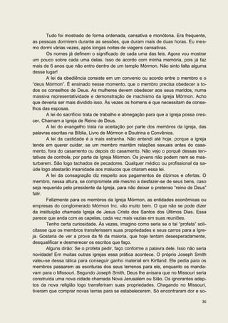 Tudo foi mostrado de forma ordenada, cansativa e monótona. Era frequente,
as pessoas dormirem durante as sessões, que duram mais de duas horas. Eu mes-
mo dormi várias vezes, após longas noites de viagens cansativas.
       Os nomes já definem o significado de cada uma das leis. Agora vou mostrar
um pouco sobre cada uma delas. Isso de acordo com minha memória, pois já faz
mais de 6 anos que não entro dentro de um templo Mórmon. Não sinto falta alguma
desse lugar!
       A lei da obediência consiste em um convenio ou acordo entre o membro e o
“deus Mórmon”. É ensinado nesse momento, que o membro precisa obedecer a to-
dos os conselhos de Deus. As mulheres devem obedecer aos seus maridos, numa
massiva representatividade e demonstração de machismo da igreja Mórmon. Acho
que deveria ser mais dividido isso. Às vezes os homens é que necessitam de conse-
lhos das esposas.
       A lei do sacrifício trata de trabalho e abnegação para que a Igreja possa cres-
cer. Chamam a Igreja de Reino de Deus.
       A lei do evangelho trata na aceitação por parte dos membros da Igreja, das
palavras escritas na Bíblia, Livro de Mórmon e Doutrina e Convênios.
       A lei da castidade é a mais estranha. Não entendi até hoje, porque a igreja
tende em querer cuidar, se um membro mantém relações sexuais antes do casa-
mento, fora do casamento ou depois do casamento. Não vejo o porquê dessas ten-
tativas de controle, por parte da Igreja Mórmon. Os jovens não podem nem se mas-
turbarem. São logo tachados de pecadores. Qualquer médico ou profissional da sa-
úde logo atestarão insanidade aos malucos que criaram essa lei.
       A lei da consagração diz respeito aos pagamentos de dízimos e ofertas. O
membro, nessa altura, se compromete até mesmo a desfazer-se de seus bens, caso
seja requerido pelo presidente da Igreja, para não deixar o pretenso “reino de Deus”
falir.
       Felizmente para os membros da Igreja Mórmon, as entidades econômicas ou
empresas do conglomerado Mórmon Inc. vão muito bem. O que não se pode dizer
da instituição chamada Igreja de Jesus Cristo dos Santos dos Últimos Dias. Essa
parece que anda com as capelas, cada vez mais vazias em suas reuniões.
       Tenho certa curiosidade. Às vezes, imagino como seria se o tal “profeta” soli-
citasse que os membros transferissem suas propriedades e seus carros para a Igre-
ja. Gostaria de ver a prova da fé da maioria, que hoje tentam desesperadamente,
desqualificar e desmerecer os escritos que faço.
       Alguns dirão: Se o profeta pedir, faço conforme a palavra dele. Isso não seria
novidade! Em muitas outras igrejas essa prática acontece. O próprio Joseph Smith
valeu-se dessa tática para conseguir ganho material em Kirtland. Ele pedia para os
membros passarem as escrituras dos seus terrenos para ele, enquanto os manda-
vam para o Missouri. Segundo Joseph Smith, Deus lhe avisara que no Missouri seria
construída uma nova cidade chamada Nova Jerusalém ou Sião. Os ignorantes adep-
tos da nova religião logo transferiram suas propriedades. Chagando no Missouri,
tiveram que comprar novas terras para se estabelecerem. Só encontraram dor e so-

                                                                                   36
 