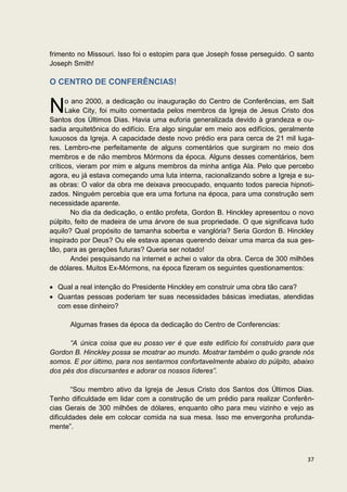 frimento no Missouri. Isso foi o estopim para que Joseph fosse perseguido. O santo
Joseph Smith!

O CENTRO DE CONFERÊNCIAS!


N     o ano 2000, a dedicação ou inauguração do Centro de Conferências, em Salt
      Lake City, foi muito comentada pelos membros da Igreja de Jesus Cristo dos
Santos dos Últimos Dias. Havia uma euforia generalizada devido à grandeza e ou-
sadia arquitetônica do edifício. Era algo singular em meio aos edifícios, geralmente
luxuosos da Igreja. A capacidade deste novo prédio era para cerca de 21 mil luga-
res. Lembro-me perfeitamente de alguns comentários que surgiram no meio dos
membros e de não membros Mórmons da época. Alguns desses comentários, bem
críticos, vieram por mim e alguns membros da minha antiga Ala. Pelo que percebo
agora, eu já estava começando uma luta interna, racionalizando sobre a Igreja e su-
as obras: O valor da obra me deixava preocupado, enquanto todos parecia hipnoti-
zados. Ninguém percebia que era uma fortuna na época, para uma construção sem
necessidade aparente.
        No dia da dedicação, o então profeta, Gordon B. Hinckley apresentou o novo
púlpito, feito de madeira de uma árvore de sua propriedade. O que significava tudo
aquilo? Qual propósito de tamanha soberba e vanglória? Seria Gordon B. Hinckley
inspirado por Deus? Ou ele estava apenas querendo deixar uma marca da sua ges-
tão, para as gerações futuras? Queria ser notado!
        Andei pesquisando na internet e achei o valor da obra. Cerca de 300 milhões
de dólares. Muitos Ex-Mórmons, na época fizeram os seguintes questionamentos:

  Qual a real intenção do Presidente Hinckley em construir uma obra tão cara?
  Quantas pessoas poderiam ter suas necessidades básicas imediatas, atendidas
  com esse dinheiro?

      Algumas frases da época da dedicação do Centro de Conferencias:

      “A única coisa que eu posso ver é que este edifício foi construído para que
Gordon B. Hinckley possa se mostrar ao mundo. Mostrar também o quão grande nós
somos. E por último, para nos sentarmos confortavelmente abaixo do púlpito, abaixo
dos pés dos discursantes e adorar os nossos líderes”.

        “Sou membro ativo da Igreja de Jesus Cristo dos Santos dos Últimos Dias.
Tenho dificuldade em lidar com a construção de um prédio para realizar Conferên-
cias Gerais de 300 milhões de dólares, enquanto olho para meu vizinho e vejo as
dificuldades dele em colocar comida na sua mesa. Isso me envergonha profunda-
mente”.



                                                                                 37
 