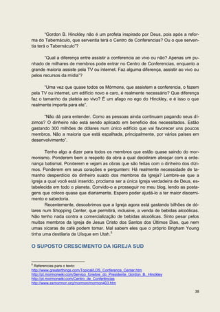 “Gordon B. Hinckley não é um profeta inspirado por Deus, pois após a refor-
ma do Tabernáculo, que serventia terá o Centro de Conferencias? Ou o que serven-
tia terá o Tabernáculo”?

       “Qual a diferença entre assistir a conferencia ao vivo ou não? Apenas um pu-
nhado de milhares de membros pode entrar no Centro de Conferencias, enquanto a
grande maioria assiste pela TV ou internet. Faz alguma diferença, assistir ao vivo ou
pelos recursos da mídia”?

       “Uma vez que quase todos os Mórmons, que assistem a conferencia, o fazem
pela TV ou internet, um edifício novo e caro, é realmente necessário? Que diferença
faz o tamanho da plateia ao vivo? É um afago no ego do Hinckley, e é isso o que
realmente importa para ele”.

      “Não dá para entender. Como as pessoas ainda continuam pagando seus dí-
zimos? O dinheiro não está sendo aplicado em beneficio dos necessitados. Estão
gastando 300 milhões de dólares num único edifício que vai favorecer uns poucos
membros. Não a maioria que está espalhada, principalmente, por vários países em
desenvolvimento”.

       Tenho algo a dizer para todos os membros que estão quase saindo do mor-
monismo. Ponderem bem a respeito da obra a qual decidiram abraçar com a orde-
nança batismal. Ponderem e vejam as obras que são feitas com o dinheiro dos dízi-
mos. Ponderem em seus corações e perguntem: Há realmente necessidade de ta-
manho desperdício do dinheiro suado dos membros da Igreja? Lembre-se que a
Igreja a qual você está inserido, proclama ser a única Igreja verdadeira de Deus, es-
tabelecida em todo o planeta. Convido-o a prosseguir no meu blog, lendo as posta-
gens que coloco quase que diariamente. Espero poder ajudá-lo a ter maior discerni-
mento e sabedoria.
       Recentemente, descobrimos que a Igreja agora está gastando bilhões de dó-
lares num Shopping Center, que permitirá, inclusive, a venda de bebidas alcoólicas.
Não tenho nada contra a comercialização de bebidas alcoólicas. Sinto pesar pelos
muitos membros da Igreja de Jesus Cristo dos Santos dos Últimos Dias, que nem
umas xícaras de café podem tomar. Mal sabem eles que o próprio Brigham Young
tinha uma destilaria de Uísque em Utah.5

O SUPOSTO CRESCIMENTO DA IGREJA SUD


5
 Referencias para o texto:
http://www.greaterthings.com/Topical/LDS_Conference_Center.htm
http://pt.mormonwiki.com/Serviço_fúnebre_do_Presidente_Gordon_B._Hinckley
http://pt.mormonwiki.com/Centro_de_Conferências
http://www.exmormon.org/mormon/mormon403.htm

                                                                                  38
 