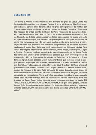 QUEM SOU EU!

Meu nome é Antonio Carlos Popinhaki. Fui membro da Igreja de Jesus Cristo dos
Santos dos Últimos Dias por 18 anos. Destes, 8 anos fui Bispo da Ala Curitibanos,
Estaca Lages. Sempre atuei de forma ativa na Igreja como professor do Instituto por
7 anos consecutivos, professor de várias classes da Escola Dominical, Presidente
dos Rapazes do antigo Distrito de Belém do Pará, Presidente de Quórum de Élde-
res, Líder da Missão da Ala, Líder do Grupo de Sumo Sacerdotes e membro do Su-
mo Conselho da Estaca Lages. Apesar de todos estes cargos na Igreja, um certo
dia, após muita meditação, me convenci de que desperdicei uma parte importante de
minha vida numa causa que não tem outro objetivo, a não ser o aumento e a valori-
zação de ativos das empresas que formam o conglomerado de entidades econômi-
cas ligadas à Igreja. Além do tempo, perdi muito dinheiro em dízimos e ofertas. Sem
contar das viagens intermináveis para São Paulo, Porto Alegre, Florianópolis, Lages
e Curitiba. Como em qualquer organização, percebi que na Igreja de Jesus Cristo
dos Santos dos Últimos Dias também existe pessoas que tiram proveito pessoal da
organização. São os Presidentes de Missão, os Setentas, os Apóstolos e o Presi-
dente da Igreja. Estas pessoas vivem numa mordomia que é de dar inveja a qual-
quer pessoa. Viajam por vários países, hospedam-se nos melhores hotéis e desfru-
tam do melhor. Tudo pago pela Igreja através de seus "Fundos". Conheço um casal
que emenda uma "missão" atrás da outra. Viajam pelo mundo. De três em três anos,
mudam de "missão" e de país. Tudo por conta da Igreja. Quando eu era bispo, fui
muito bem orientado sobre o uso de forma controlada dos fundos da Igreja, inclusive
para ajudar os necessitados. Tinha restrições para algum humilde membro, caso ele
viesse pedir na porta do Bispo. Para os pobres nada, para os lideres tudo. Esta não
é a obra de Deus. Quero deixar bem claro uma coisa aos membros da Igreja: EU
NUNCA FUI EXCOMUNGADO DO MORMONISMO! Saí por conta própria, através
de uma Ação Administrativa a meu pedido. Por isso resolvi fazer este blog e posteri-
ormente, este E-BOOK para denunciar o que tenho aprendido SOBRE O MORMO-
NISMO.




                                                                                  3
 