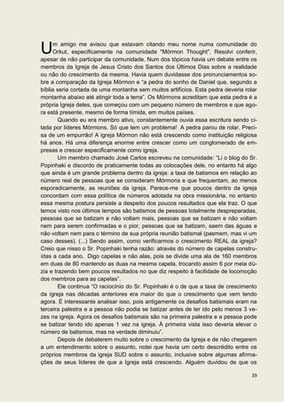 U     m amigo me avisou que estavam citando meu nome numa comunidade do
      Orkut, especificamente na comunidade "Mórmon Thought". Resolvi conferir,
apesar de não participar da comunidade. Num dos tópicos havia um debate entre os
membros da Igreja de Jesus Cristo dos Santos dos Últimos Dias sobre a realidade
ou não do crescimento da mesma. Havia quem duvidasse dos pronunciamentos so-
bre a comparação da Igreja Mórmon e “a pedra do sonho de Daniel que, segundo a
bíblia seria cortada de uma montanha sem muitos artifícios. Esta pedra deveria rolar
montanha abaixo até atingir toda a terra”. Os Mórmons acreditam que esta pedra é a
própria Igreja deles, que começou com um pequeno número de membros e que ago-
ra está presente, mesmo de forma tímida, em muitos países.
        Quando eu era membro ativo, constantemente ouvia essa escritura sendo ci-
tada por líderes Mórmons. Só que tem um problema! A pedra parou de rolar. Preci-
sa de um empurrão! A igreja Mórmon não está crescendo como instituição religiosa
há anos. Há uma diferença enorme entre crescer como um conglomerado de em-
presas e crescer especificamente como igreja.
        Um membro chamado José Carlos escreveu na comunidade: “Li o blog do Sr.
Popinhaki e discordo de praticamente todas as colocações dele, no entanto há algo
que ainda é um grande problema dentro da igreja: a taxa de batismos em relação ao
número real de pessoas que se consideram Mórmons e que frequentam, ao menos
esporadicamente, as reuniões da igreja. Parece-me que poucos dentro da igreja
concordam com essa política de números adotada na obra missionária, no entanto
essa mesma postura persiste a despeito dos poucos resultados que ela traz. O que
temos visto nos últimos tempos são batismos de pessoas totalmente despreparadas,
pessoas que se batizam e não voltam mais, pessoas que se batizam e não voltam
nem para serem confirmadas e o pior, pessoas que se batizam, saem das águas e
não voltam nem para o término de sua própria reunião batismal (pasmem, mas vi um
caso desses). (...) Sendo assim, como verificarmos o crescimento REAL da igreja?
Creio que nisso o Sr. Popinhaki tenha razão: através do número de capelas constru-
ídas a cada ano. Digo capelas e não alas, pois se divide uma ala de 160 membros
em duas de 80 mantendo as duas na mesma capela, trocando assim 6 por meia dú-
zia e trazendo bem poucos resultados no que diz respeito à facilidade de locomoção
dos membros para as capelas”.
        Ele continua “O raciocínio do Sr. Popinhaki é o de que a taxa de crescimento
da igreja nas décadas anteriores era maior do que o crescimento que vem tendo
agora. É interessante analisar isso, pois antigamente os desafios batismais eram na
terceira palestra e a pessoa não podia se batizar antes de ter ido pelo menos 3 ve-
zes na igreja. Agora os desafios batismais são na primeira palestra e a pessoa pode
se batizar tendo ido apenas 1 vez na igreja. À primeira vista isso deveria elevar o
número de batismos, mas na verdade diminuiu”.
        Depois de debaterem muito sobre o crescimento da Igreja e de não chegarem
a um entendimento sobre o assunto, notei que havia um certo descrédito entre os
próprios membros da igreja SUD sobre o assunto, inclusive sobre algumas afirma-
ções de seus líderes de que a Igreja está crescendo. Alguém duvidou de que os

                                                                                 39
 