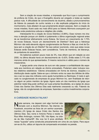 Sem a criação de novas missões, a impressão que fica é que o cumprimento
da profecia de Cristo, de que o Evangelho deveria ser pregado a todas as nações
parece nula. A dificuldade de convencimento da doutrina, aliada a pronunciamentos
de líderes do passado de cunho racista e a não explicada poligamia do início do
mormonismo, mais afastam do que propriamente atraem pessoas. Sem a criação de
novas missões, ficará cada vez mais difícil para os líderes Mórmons avançarem por
países onde predomina culturas e religiões não cristãs.
        Interessante foi a criação de novos Distritos (-0,98%). Esse número me cha-
mou a atenção porque um distrito é justamente a última organização regional antes
de se transformar efetivamente numa Estaca. Se houve um crescimento de 1,73%
de novas Estacas, houve um decrescimento de Distritos? Será que a liderança
Mórmon não está elevando alguns conglomerados de Ramos e Alas ao nível de Es-
taca sem a criação de um Distrito? Se isso estiver ocorrendo, creio que estas novas
Estacas serão Estacas fracas, sem consistência. Tanto de membros, de liderança,
de portadores do sacerdócio.
        Os batismos subiram pouco mais de 3%, mas olhem que em relação ao ano
2000, na última década havia um decrescimento de -0,42%. Então estes 3,11% são
menores ainda do que apresentados. O mesmo raciocínio é válido para o número de
missionários.
        A igreja perde uma chance de ouro em não passar a confiabilidade tão espe-
rada aos membros em relação ao dízimo arrecadado. Poderiam estar inclusos nes-
tes relatórios estatísticos: Valores arrecadados em forma de dízimos, doações e a
distribuição deste capital. Sabe-se que o dinheiro entra na casa dos bilhões de dóla-
res e sai na casa dos milhares como ajuda humanitária ou filantropia. O resto é apli-
cado no conglomerado de empresas do grupo Mórmon Inc. sem finalidade de retor-
no algum ao pobre membro da Igreja. Agora cada um dos membros da Igreja que
adentrar neste blog pode verificar por suas próprias faculdades, se a Igreja de Jesus
Cristo dos Santos dos Últimos Dias está realmente crescendo ou não. Falando da
Igreja, não do conglomerado de empresas, fazendas e outros investimentos corpora-
tivos.


A CARIDADE NUNCA FALHA?


N    esta semana, me deparei com algo horrível rela-
     cionado com a doutrina Mórmon. Na internet, no
Facebook, encontrei as fotos de um senhor acamado,
membro d’A Igreja de Jesus Cristo dos Santos dos
Últimos Dias. Seu nome é Antonio Perez e reside na
Rua Alfeo Ambrogio, número 785, Vila Alpes, na cida-
de de São Carlos/SP. Ele vive há 9 anos atrofiado
nessa "suposta" cama construída precariamente em cima de uns tijolos. Para aque-
cer-se do frio, utiliza um tapume de compensado encostado na parede.


                                                                                  41
 