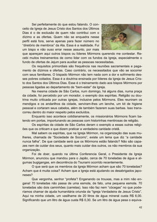 Sei perfeitamente do que estou falando. O con-
ceito da Igreja de Jesus Cristo dos Santos dos Últimos
Dias é o de exclusão de quem não contribui com o
dízimo e as ofertas. Quem não se enquadra nesse
perfil está fora, serve apenas para fazer número no
“diretório de membros” da Ala. Essa é a realidade. Fui
um bispo e não ouso errar nesse assunto, por mais
que apareçam aqui outros bispos ou líderes Mórmons querendo me contestar. Re-
cebi muitos treinamentos de como lidar com os fundos da Igreja, especialmente o
fundo de ofertas de Jejum para auxiliar as pessoas necessitadas.
        Os requisitos primordiais são frequência nas reuniões sacramentais e paga-
mento de dízimos e ofertas. Caso contrário, os necessitados que vão se socorrer
com seus familiares. O bispado Mórmon não tem nada com a dor e sofrimento des-
ses pobres coitados. Essa é a doutrina ensinada por líderes da Igreja de Jesus Cris-
to dos Santos dos Últimos Dias. Esse é o treinamento dado aos bispos Mórmons por
pessoas ligadas ao departamento de “bem-estar” da Igreja.
        Na mesma cidade de São Carlos, num domingo, há alguns dias, numa praça
da cidade, foi percebido por um morador, o exemplo dos espíritas. Religião ou dou-
trina muito criticada por outras igrejas, inclusive pelos Mórmons. Eles reuniram os
mendigos e os andarilhos da cidade, serviram-lhes um lanche, um kit de higiene
pessoal e cortaram seus cabelos, além de também fazerem suas barbas. Isso trans-
correu dentro do maior respeito pelos excluídos.
        Enquanto isso acontece cotidianamente, os missionários Mórmons ficam ba-
tendo em portas, importunando as pessoas com historinhas mentirosas de religião.
        Os espíritas da cidade de São Carlos deram o exemplo a essas outras religi-
ões que os criticam e que dizem praticar a verdadeira caridade cristã.
        Mal sabem os espíritas, que na Igreja Mórmon, na organização das suas mu-
lheres, chamada de “Sociedade de Socorro”, existe um lema que diz “a caridade
nunca falha”. De que caridade será que os Mórmons estão falando? Não são capa-
zes nem de cuidar dos seus, quanto mais cuidar dos outros, os não membros da sua
organização.
        Foi de doer, quando na última Conferencia Geral, o Presidente da Igreja
Mórmon, anunciou que mandou para o Japão, cerca de 70 toneladas de água e al-
gumas bugigangas, em decorrência do Tsunami ocorrido recentemente.
        O que será que os membros da Igreja Mórmon acham que são 70 toneladas?
Acham que é muita coisa? Acham que a Igreja está ajudando os desabrigados japo-
neses?
        Que vergonha, senhor “profeta”! Enganando os trouxas, mas a mim não en-
gana! 70 toneladas não passa de uma esmola, de fato, uma pequena esmola. 70
toneladas são dois caminhões (carretas). Isso não faz nem “cócegas” no que pode-
ríamos chamar de ajuda humanitária oriunda da “Igreja Verdadeira de Jesus Cristo”.
Aqui na minha cidade, um vasilhame de 20 litros de água mineral custa R$ 6,00.
Significando que um litro de água custa R$ 0,30. Se um litro de água pesa o equiva-

                                                                                 42
 